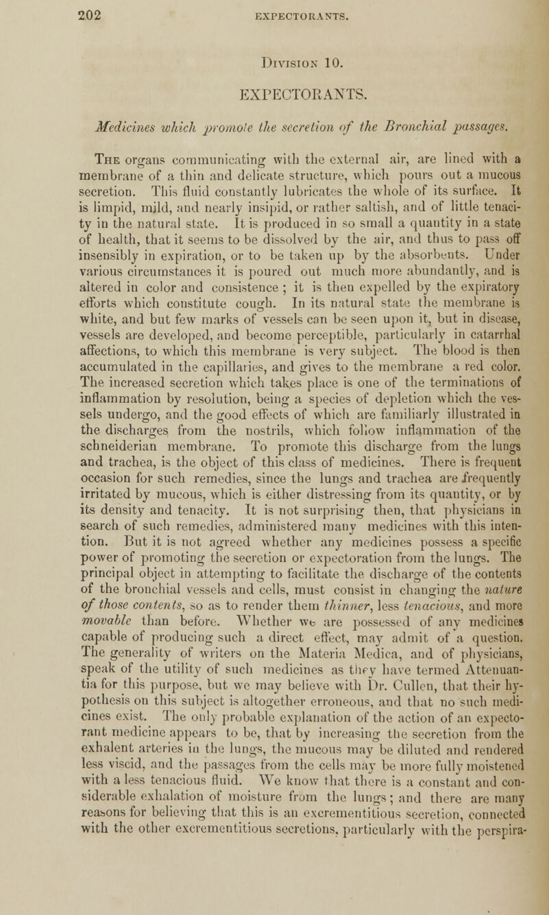 Division 10. EXPECTORANTS. Medicines which promote ike secretion of ike Bronchial passages. The organs communicating with the external air, are lined with a membrane of a thin and delicate structure, which pours out a mucous secretion. This fluid constantly lubricates the whole of its surface. It is limpid, mild, and nearly insipid, or rather saltish, and of little tenaci- ty in the natural state. It is produced in so small a quantity in a state of health, that it seems to be dissolved by the air, and thus to pass off insensibly in expiration, or to be taken up by the absorbents. Under various circumstances it is poured out much more abundantly, and is altered in color and consistence ; it is then expelled by the expiratory efforts which constitute cough. In its natural state the membrane is white, and but few marks of vessels can be seen upon it, but in disease, vessels are developed, and become perceptible, particularly in catarrhal affections, to which this membrane is very subject. The blood is then accumulated in the capillaries, and gives to the membrane a red color. The increased secretion which takes place is one of the terminations of inflammation by resolution, being a species of depletion which the ves- sels undergo, and the good effects of which are familiarly illustrated in the discharges from the nostrils, which follow inflammation of the schneiderian membrane. To promote this discharge from the lungs and trachea, is the object of this class of medicines. There is frequent occasion for such remedies, since the lungs and trachea are frequently irritated by mucous, which is either distressing from its quantity, or by its density and tenacity. It is not surprising then, that physicians in search of such remedies, administered many medicines with this inten- tion. But it is not agreed whether any medicines possess a specific power of promoting the secretion or expectoration from the lungs. The principal object in attempting to facilitate the discharge of the contents of the bronchial vessels and cells, must consist in changing the nature of those contents, so as to render them thinner, less tenacious, and more movable than before. Whether we are possessed of any medicines capable of producing such a direct effect, may admit of a question. The generality of writers on the Materia Medica, and of physicians, speak of the utility of such medicines as thry have termed Attenuan- tia for this purpose, but we may believe with Dr. Cullen, that their hy- pothesis on this subject is altogether erroneous, and that no such medi- cines exist. The only probable explanation of the action of an expecto- rant medicine appears to be, that by increasing the secretion from the exhalent arteries in the lungs, the mucous may be diluted and rendered less viscid, and the passages from the cells may be more fully moistened with a less tenacious fluid. We know that there is a constant and con- siderable exhalation of moisture from the lungs; and there are many reasons for believing that this is an excrementitious secretion, connected with the other excrementitious secretions, particularly with the perspira-