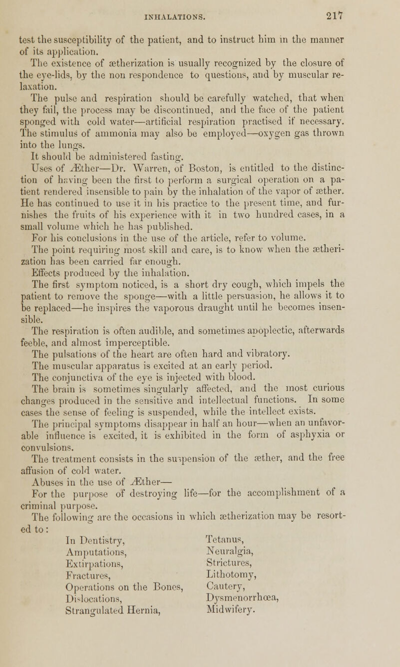 test the susceptibility of the patient, and to instruct him in the manner of its application. The existence of aetherization is usually recognized by the closure of the eye-lids, bj7 the non respondence to questions, and by muscular re- laxation. The pulse and respiration should be carefully watched, that when they fail, tlie process may be discontinued, and the face of the patient sponged with cold water—artificial respiration practised if necessary. The stimulus of ammonia may also be employed—oxygen gas thrown into the lungs. It should be administered fasting. Uses of iEther—Dr. Warren, of Boston, is entitled to the distinc- tion of having been the first to perform a surgical operation on a pa- tient rendered insensible to pain by the inhalation of the vapor of aether. He has continued to use it in his practice to the present time, and fur- nishes the fruits of his experience with it in two hundred cases, in a small volume which he has published. For his conclusions in the use of the article, refer to volume. The point requiring most skill and care, is to know when the aetheri- zation has been carried far enough. Effects produced by the inhalation. The first symptom noticed, is a short dry cough, which impels the patient to remove the spouge—with a little persuasion, he allows it to be replaced—he inspires the vaporous draught until he becomes insen- sible. The respiration is often audible, and sometimes apoplectic, afterwards feeble, and almost imperceptible. The pulsations of the heart are often hard and vibratory. The muscular apparatus is excited at an early period. The conjunctiva of the eye is injected with blood. The brain is sometimes singularly affected, and the most curious changes produced in the sensitive and intellectual functions. In some cases the sense of feeling is suspended, while the intellect exists. The principal symptoms disappear in half an hour—when an unfavor- able influence is excited, it is exhibited in the form of asphyxia or convulsions. The treatment consists in the suspension of the aether, and the free affusion of cold water. Abuses in the use of ./Ether— For the purpose of destroying life—for the accomplishment of a criminal purpose. The following are the occasions in which aetherization may be resort- ed to: In Dentistry, Tetanus, Amputations, Neuralgia, Extirpations, Strictures, Fractures, Lithotomy, Operations on the Bones, Cautery, Dislocations, Dysmenorrhcea, Strangulated Hernia, Midwifery.