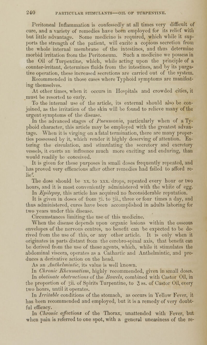 Peritoneal Inflammation is confessedly at all times very difficult of cure, and a variety of remedies have been employed for its relief with but little advantage. Some medicine is required, which while it sup- ports the strength of the patient, will excite a copious secretion from the whole internal membrane of the intestines, and thus determine morbid irritation from the Peritoneum. Such a medicine we possess in the Oil of Turpentine, which, while acting upon the principle of a counter-irritant, determines fluids from the intestines, and by its purga- tive operation, these increased secretions are carried out of the system. Recommended in those cases where Typhoid symptoms are manifest- ing themselves. At other times, when it occurs in Hospitals and crowded cities, it must be resorted to early. To the internal use of the article, its external should also be con- joined, as the irritation of the skin will be found to relieve many of the urgent symptoms of the disease. In the advanced stages of Pneumonia, particularly when of a Ty- phoid character, this article may be employed with the greatest advan- tage. When it is virging on a fatal termination, there are many proper- ties possessed by it, which render it highly deserving of attention. En- tering the circulation, and stimulating the secretory and excretory vessels, it exerts an influence much more exciting and enduring, than would readily be conceived. It is given for these purposes in small doses frequently repeated, and has proved very efficacious after other remedies had failed to afford re- liec. The dose should be xx. to xxx. drops, repeated every hour or two hours, and it is most conveniently administered with the white of egg. In Epilepsy, this article has acquired no inconsiderable reputation. It is given in doses of from ji. to 3ii., three or four times a day, and thus administered, cures have been accomplished in adults laboring for two years under this disease. Circumstances limiting the use of this medicine. When the disease depends upon organic lesions within the osseous envelopes of the nervous centres, no benefit can be expected to be de- rived from the use of this, or any other article. It is only when it originates in parts distant from the cerebro-spinal axis, that benefit can be derived from the use of these agents, which, while it stimulates the abdominal viscera, operates as a Cathartic and Anthelmintic, and pro- duces a derivative action on the head. As an Anthelmintic, its value is well known. In Chronic Rheumatism, highly recommended, given in small closes. In obstinate obstructions of the Bowels, combined with Castor Oil, in the proportion of 3ii. of Spirits Turpentine, to 3 ss. of Castor Oil, every two hours, until it operates. In Irritable conditions of the stomach, as occurs in Yellow Fever, it has been recommended and employed, but it is a remedy of very doubt- ful efficacy. In Chronic affections of the Thorax, unattended with Fever, but when pain is referred to one spot, with a general uneasiness of the re-