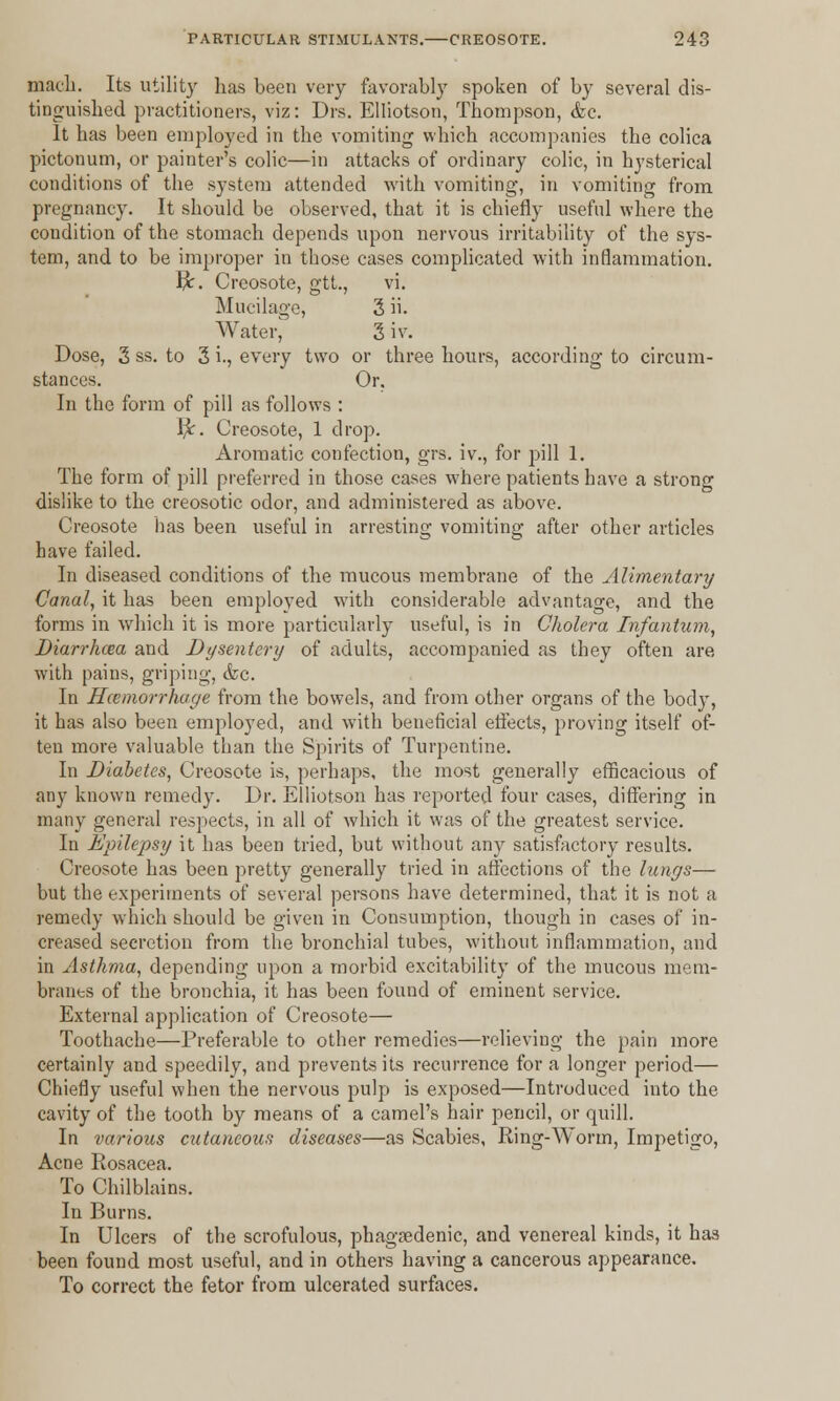macli. Its utility has been very favorably spoken of by several dis- tinguished practitioners, viz: Drs. Elliotson, Thompson, &c. It has been employed in the vomiting which accompanies the colica pictonum, or painter's colic—in attacks of ordinary colic, in hysterical conditions of the system attended with vomiting, in vomiting from pregnancy. It should be observed, that it is chiefly useful where the condition of the stomach depends upon nervous irritability of the sys- tem, and to be improper in those cases complicated with inflammation. fy. Creosote, gtt., vi. Mucilage, 3 h. Water,' 3 iv. Dose, 3 ss. to 3 i., every two or three hours, according to circum- stances. Or. In the form of pill as follows : fy. Creosote, 1 drop. Aromatic confection, grs. iv., for pill 1. The form of pill preferred in those cases where patients have a strong dislike to the creosotic odor, and administered as above. Creosote has been useful in arresting vomiting after other articles have failed. In diseased conditions of the mucous membrane of the Alimentary Canal, it has been employed with considerable advantage, and the forms in which it is more particularly useful, is in Cholera Infantum, Diarrhxa and Dysentery of adults, accompanied as they often are with pains, griping, &c In Haemorrhage from the bowels, and from other organs of the body, it has also been employed, and with beneficial effects, proving itself of- ten more valuable than the Spirits of Turpentine. In Diabetes, Creosote is, perhaps, the most generally efficacious of any known remedy. Dr. Elliotson has reported four cases, differing in many general respects, in all of which it was of the greatest service. In Epilepsy it has been tried, but without any satisfactory results. Creosote has been pretty generally tried in affections of the lungs— but the experiments of several persons have determined, that it is not a remedy which should be given in Consumption, though in cases of in- creased secretion from the bronchial tubes, without inflammation, and in Asthma, depending upon a morbid excitability of the mucous mem- branes of the bronchia, it has been found of eminent service. External application of Creosote— Toothache—Preferable to other remedies—relieving the pain more certainly and speedily, and prevents its recurrence for a longer period— Chiefly useful when the nervous pulp is exposed—Introduced into the cavity of the tooth by means of a camel's hair pencil, or quill. In various cutaneous diseases—as Scabies, Ring-Worm, Impetigo, Acne Rosacea. To Chilblains. In Burns. In Ulcers of the scrofulous, phagedenic, and venereal kinds, it has been found most useful, and in others having a cancerous appearance. To correct the fetor from ulcerated surfaces.