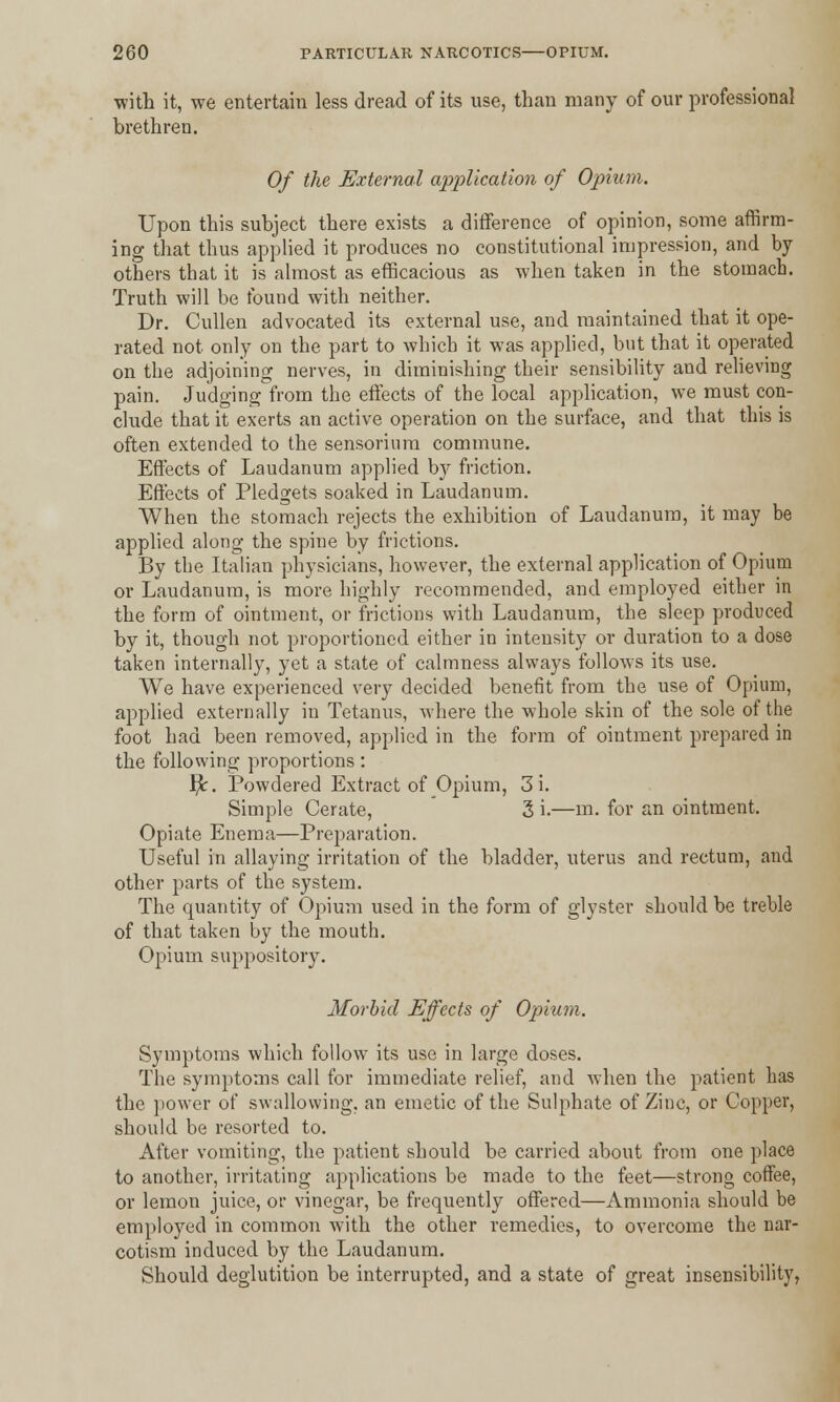 with it, we entertain less dread of its use, than many of our professional brethren. Of the External application of Opium. Upon this subject there exists a difference of opinion, some affirm- ing that thus applied it produces no constitutional impression, and by- others that it is almost as efficacious as when taken in the stomach. Truth will be found with neither. Dr. Cullen advocated its external use, and maintained that it ope- rated not only on the part to which it was applied, but that it operated on the adjoining nerves, in diminishing their sensibility and relieving pain. Judging from the effects of the local application, we must con- clude that it exerts an active operation on the surface, and that this is often extended to the sensorium commune. Effects of Laudanum applied by friction. Effects of Pledgets soaked in Laudanum. When the stomach rejects the exhibition of Laudanum, it may be applied along the spine by frictions. By the Italian physicians, however, the external application of Opium or Laudanum, is more highly recommended, and employed either in the form of ointment, or frictions with Laudanum, the sleep produced by it, though not proportioned either in intensity or duration to a dose taken internally, yet a state of calmness always follows its use. We have experienced very decided benefit from the use of Opium, applied externally in Tetanus, where the whole skin of the sole of the foot had been removed, applied in the form of ointment prepared in the following proportions: Br. Powdered Extract of Opium, 3 i. Simple Cerate, 3 i.—m. for an ointment. Opiate Enema—Preparation. Useful in allaying irritation of the bladder, uterus and rectum, and other parts of the system. The quantity of Opium used in the form of glyster should be treble of that taken by the mouth. Opium suppository. Morbid Effects of Opium. Symptoms which follow its use in large doses. The symptoms call for immediate relief, and when the patient has the power of swallowing, an emetic of the Sulphate of Zinc, or Copper, should be resorted to. After vomiting, the patient should be carried about from one place to another, irritating applications be made to the feet—strong coffee, or lemon juice, or vinegar, be frequently offered—Ammonia should be employed in common with the other remedies, to overcome the nar- cotism induced by the Laudanum. Should deglutition be interrupted, and a state of great insensibility,