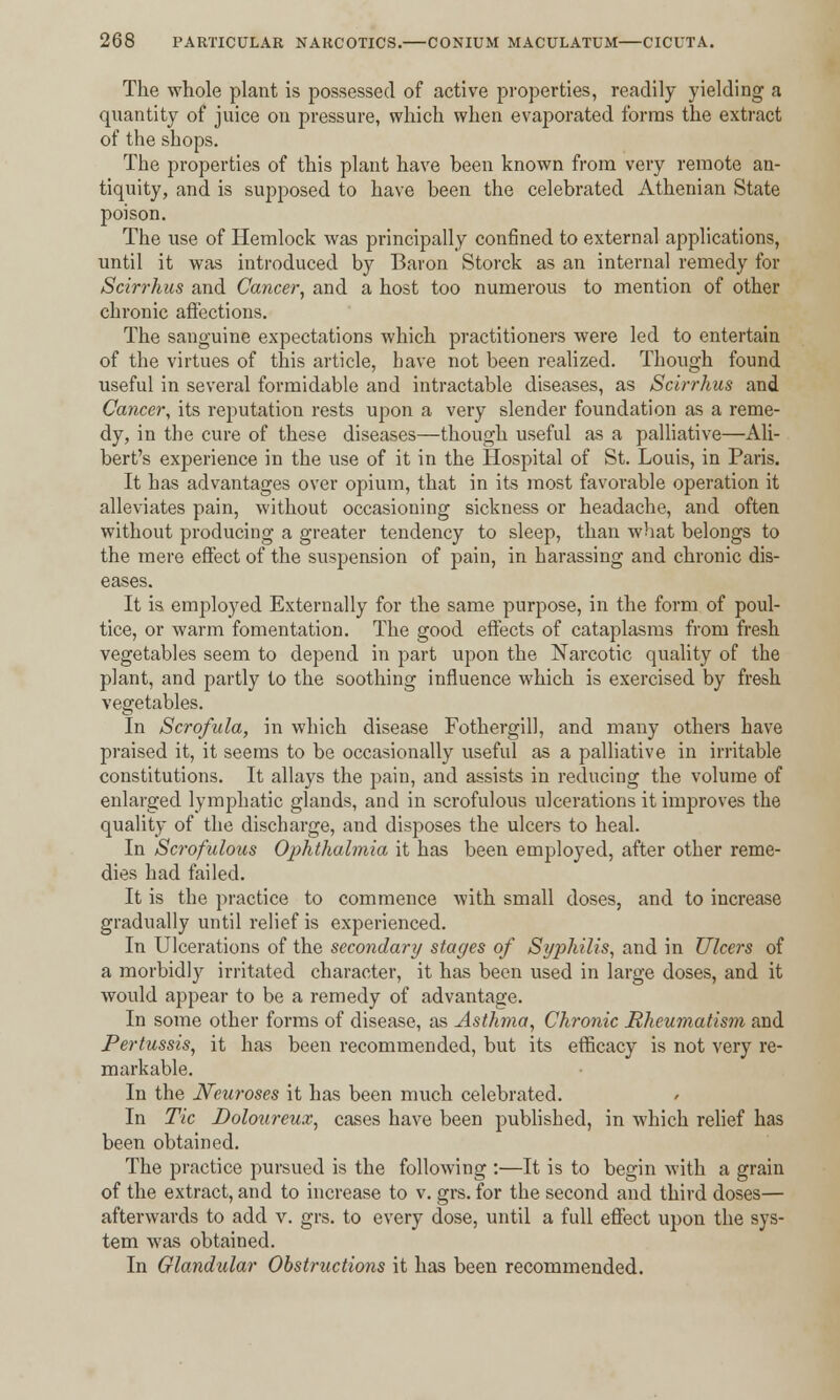 The whole plant is possessed of active properties, readily yielding a quantity of juice on pressure, which when evaporated forms the extract of the shops. The properties of this plant have been known from very remote an- tiquity, and is supposed to have been the celebrated Athenian State poison. The use of Hemlock was principally confined to external applications, until it was introduced by Baron Storck as an internal remedy for Scirrhus and Cancer, and a host too numerous to mention of other chronic affections. The sanguine expectations which practitioners were led to entertain of the virtues of this article, have not been realized. Though found useful in several formidable and intractable diseases, as Scirrhus and Cancer, its reputation rests upon a very slender foundation as a reme- dy, in the cure of these diseases—though useful as a palliative—Ali- bert's experience in the use of it in the Hospital of St. Louis, in Paris. It has advantages over opium, that in its most favorable operation it alleviates pain, without occasioning sickness or headache, and often without producing a greater tendency to sleep, than what belongs to the mere effect of the suspension of pain, in harassing and chronic dis- eases. It is employed Externally for the same purpose, in the form of poul- tice, or warm fomentation. The good effects of cataplasms from fresh vegetables seem to depend in part upon the Narcotic quality of the plant, and partly to the soothing influence which is exercised by fresh vegetables. In Scrofula, in which disease Fothergill, and many others have praised it, it seems to be occasionally useful as a palliative in irritable constitutions. It allays the pain, and assists in reducing the volume of enlarged lymphatic glands, and in scrofulous ulcerations it improves the quality of the discharge, and disposes the ulcers to heal. In Scrofulous Ophthalmia it has been employed, after other reme- dies had failed. It is the practice to commence with small doses, and to increase gradually until relief is experienced. In Ulcerations of the secondary stages of Syphilis, and in Ulcers of a morbidly irritated character, it has been used in large doses, and it would appear to be a remedy of advantage. In some other forms of disease, as Asthma, Chronic Rheumatism and Pertussis, it has been recommended, but its efficacy is not very re- markable. In the Neuroses it has been much celebrated. In Tic Doloureux, cases have been published, in which relief has been obtained. The practice pursued is the following :—It is to begin with a grain of the extract, and to increase to v. grs. for the second and third doses— afterwards to add v. grs. to every dose, until a full effect upon the sys- tem was obtained. In Glandular Obstructions it has been recommended.