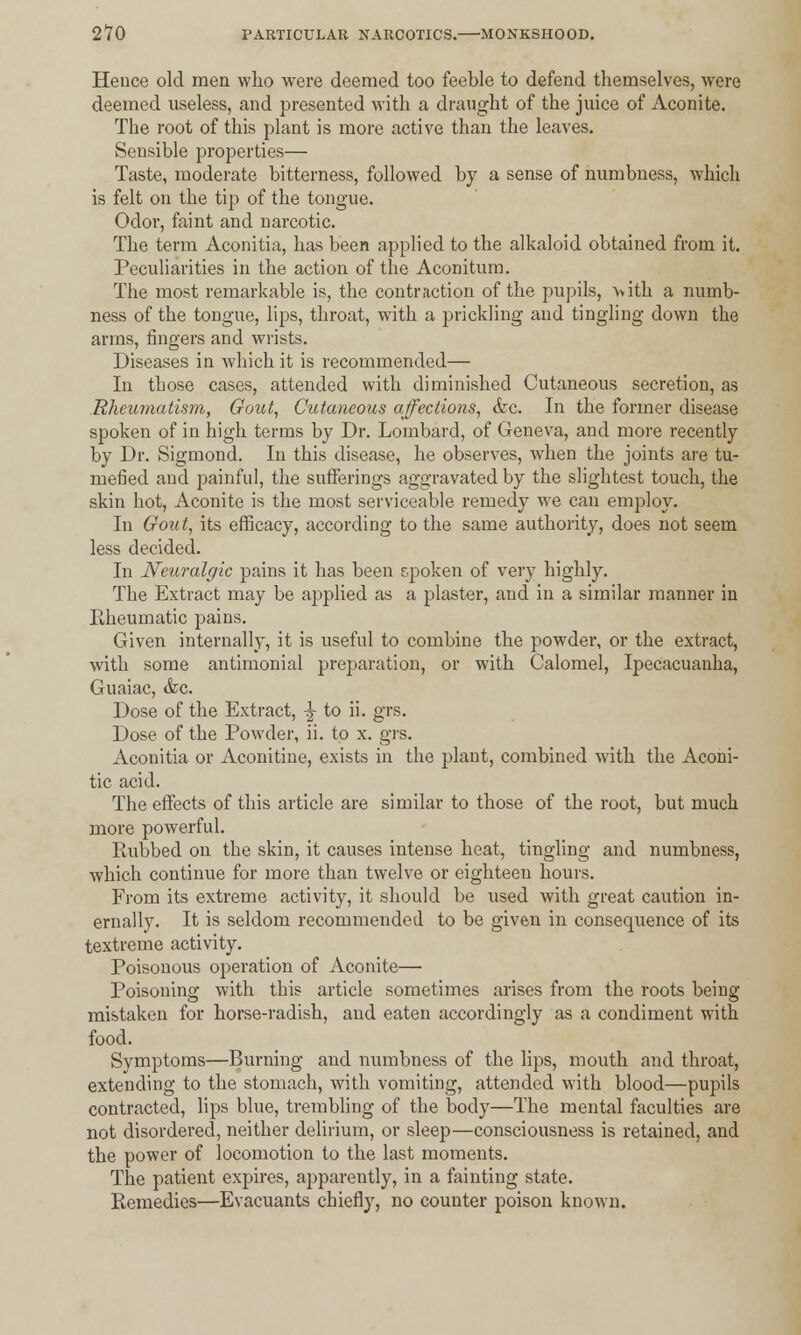 Hence old men who were deemed too feeble to defend themselves, were deemed useless, and presented with a draught of the juice of Aconite. The root of this plant is more active than the leaves. Sensible properties— Taste, moderate bitterness, followed by a sense of numbness, which is felt on the tip of the tongue. Odor, faint and narcotic. The term Aconitia, has been applied to the alkaloid obtained from it. Peculiarities in the action of the Aconitum. The most remarkable is, the contraction of the pupils, with a numb- ness of the tongue, lips, throat, with a prickling and tingling down the arms, fingers and wrists. Diseases in which it is recommended— In those cases, attended with diminished Cutaneous secretion, as Rheumatism, Gout, Cutaneous affections, &c. In the former disease spoken of in high terms by Dr. Lombard, of Geneva, and more recently by Dr. Sigmond. In this disease, he observes, when the joints are tu- mefied and painful, the sufferings aggravated by the slightest touch, the skin hot, Aconite is the most serviceable remedy we can employ. In Gout, its efficacy, according to the same authority, does not seem less decided. In Neuralgic pains it has been spoken of very highly. The Extract may be applied as a plaster, and in a similar manner in Rheumatic pains. Given internally, it is useful to combine the powder, or the extract, with some antimonial preparation, or with Calomel, Ipecacuanha, Guaiac, &c. Dose of the Extract, -j to ii. grs. Dose of the Powder, ii. to x. grs. Aconitia or Aconitine, exists in the plant, combined with the Aconi- tic acid. The effects of this article are similar to those of the root, but much more powerful. Rubbed on the skin, it causes intense heat, tingling and numbness, which continue for more than twelve or eighteen hours. From its extreme activity, it should be used with great caution in- ernally. It is seldom recommended to be given in consequence of its textreme activity. Poisonous operation of Aconite— Poisoning with this article sometimes arises from the roots being mistaken for horse-radish, and eaten accordingly as a condiment with food. Symptoms—Burning and numbness of the lips, mouth and throat, extending to the stomach, with vomiting, attended with blood—pupils contracted, lips blue, trembling of the body—The mental faculties are not disordered, neither delirium, or sleep—consciousness is retained, and the power of locomotion to the last moments. The patient expires, apparently, in a fainting state. Remedies—Evacuants chiefly, no counter poison known.
