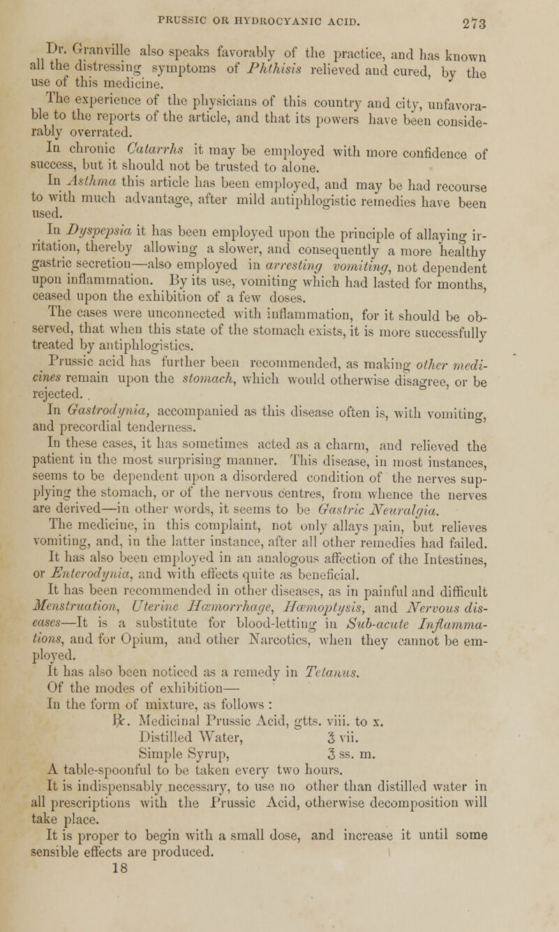 Dr. Granville also speaks favorably of the practice, and has known all the distressing symptoms of Phthisis relieved and cured, by the use of this medicine. The experience of the physicians of this country and city, unfavora- ble to the reports of the article, and that its powers have been conside- rably overrated. In chronic Catarrhs it may be employed with more confidence of success, but it should not be trusted to alone. In Asthma this article has been employed, and may be had recourse to with much advantage, after mild antiphlogistic remedies have been used. _ In Dyspepsia it has been employed upon the principle of allaying ir- ritation, thereby allowing a slower, and consequently a more healthy gastric secretion—also employed in arresting vomiting, not dependent upon inflammation. By its use, vomiting which had lasted for months, ceased upon the exhibition of a few closes. The cases were unconnected with inflammation, for it should be ob- served, that when this state of the stomach exists, it is more successfully treated by antiphlogistics. Prussic acid has further been recommended, as making other medi- cines remain upon the stomach, which would otherwise disagree, or be rejected. In Gastrodynia, accompanied as this disease often is, with vomiting, and precordial tenderness. In these cases, it has sometimes acted as a charm, and relieved the patient in the most surprising manner. This disease, in most iustances, seems to be dependent upon a disordered condition of the nerves sup- plying the stomach, or of the nervous centres, from whence the nerves are derived—in other words, it seems to be Gastric Neuralgia. The medicine, in this complaint, not only allays pain, but relieves vomiting, and, in the latter instance, after all other remedies had failed. It has also been employed in an analogous affection of the Intestines, or Enterodynia, and with effects quite as beneficial. It has been recommended in other diseases, as in painful and difficult Menstruation, Uterine Haemorrhage, Haemoptysis, and Nervous dis- eases—It is a substitute for blood-letting in Sub-acute Inflamma- tions, and for Opium, and other Narcotics, when they cannot be em- ployed. It has also been noticed as a remedy in Tetanus. Of the modes of exhibition—■ In the form of mixture, as follows : tfc. Medicinal Prussic Acid, gtts. viii. to x. Distilled Water, 3 vii. Simple Syrup, 3 ss. m. A table-spoonful to be taken every two hours. It is indispensably necessary, to use no other than distilled water in all prescriptions with the Prussic Acid, otherwise decomposition will take place. It is proper to begin with a small dose, and increase it until some sensible effects are produced. 18
