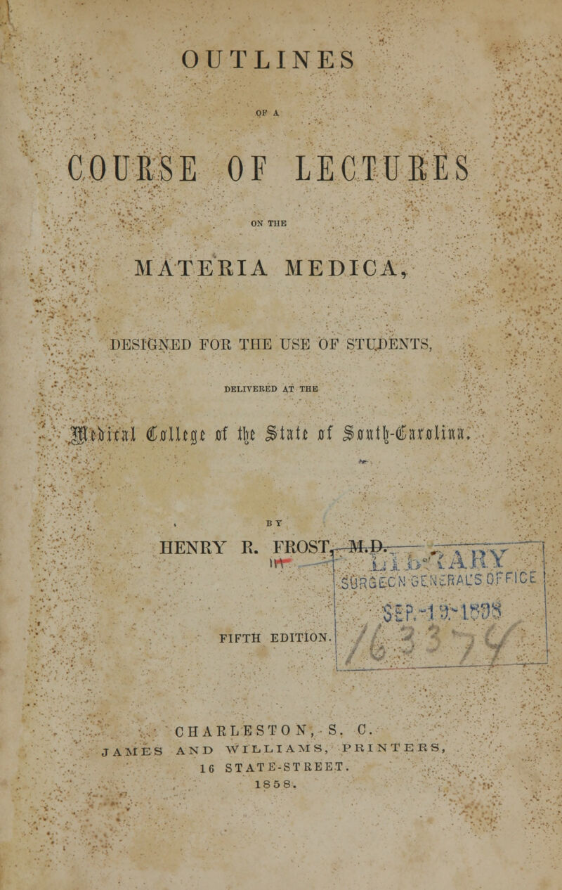 OUTLINES COURSE OF LECTURES MATERIA MED.ICA, DESIGNED FOR THE USE OF STUDENTS, DELIVERED AT THE U gtcMrd CjfflUp 0f tk Slat* af SxrxttIr-(^a;r0linix. HENRY R. FROSiV-M.©* yr \ar;y IMr^CNGEN^AUS office !,. FIFTH EDITION, j CHARLESTON, S. C. JAMES AND WILLIAMS, PRINTERS, 16 STATE-STREET. 1858.