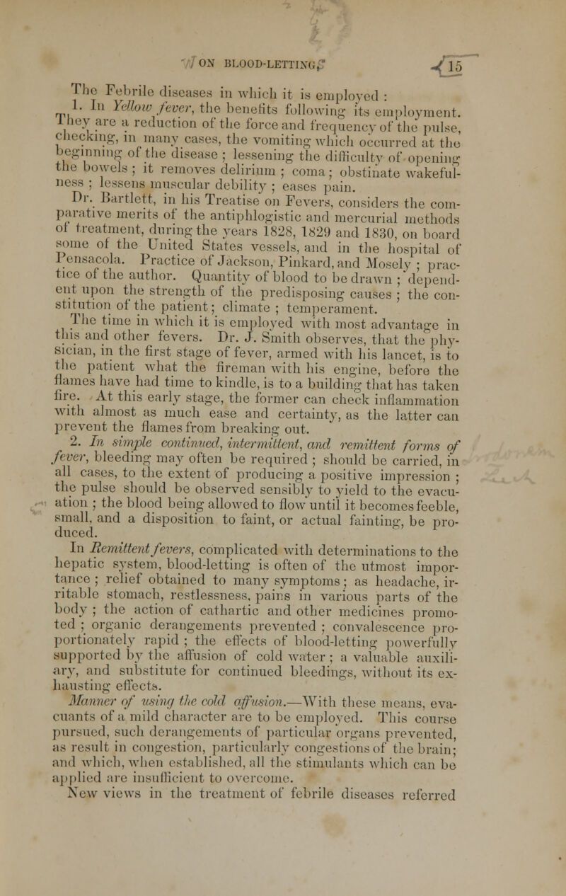 . ON BLOOD-LETTLV.. „/f5 The Febrile diseases in whicfc it is employed : 1. In YeJhw fever, the benefits following its employment. Iney are a reduction of the force and frequency of the pulse checking, m many cases, the vomiting which occurred at the beginning of the disease ; lessening the difficulty of opening the bowels; it removes delirium ; coma; obstinate wakeful- ness ; lessens muscular debility ; eases pain. Dr. Bartleft, in his Treatise on Fevers, considers the com- parative merits ol the antiphlogistic and mercurial methods of treatment, during the years 1828, 1829 and 1830, on board some of the United States vessels, and in the hospital of Pensacola. Practice of Jackson, Pinkard,and Mosely ; prac- tice of the author. Quantity of blood to be drawn ; depend- ent upon the strength of the predisposing causes ; the con- stitution of the patient; climate ; temperament. The time in which it is employed with most advantage in this and other fevers. Dr. J. Smith observes, that the phy- sician, in the first stage of fever, armed with his lancet, is to the patient what the fireman with his engine, before the flames have had time to kindle, is to a building that has taken fire. At this early stage, the former can check inflammation with almost as much ease and certainty, as the latter can prevent the flames from breaking out. 2. In simjrte continued, intermittent, and remittent forms of fever, bleeding may often be required ; should be carried, in all cases, to the extent of producing a positive impression ; the pulse should be observed sensibly to yield to the evacu- ation ; the blood being allowed to flow'until it becomes feeble, small, and a disposition to faint, or actual fainting, be pro- duced. In Remittent fevers, complicated with determinations to the hepatic system, blood-letting is often of the utmost impor- tance ; relief obtained to many symptoms; as headache, ir- ritable stomach, restlessness, pains in various parts of the body ; the action of cathartic and other medicines promo- ted ; organic derangements prevented ; convalescence pro- portionately rapid; the effects of blood-letting powerfully supported by the allusion of cold water ; a valuable auxili- ary, and substitute for continued bleedings, without its ex- hausting effects. Manner of using the cold affusion-—With these means, eva- cuants of a mild character are to be employed. This course pursued, such derangements of particular organs prevented, as result in congestion, particularly congestions of the brain; and which, when established, all the stimulants which can be applied are insufficient to overcome. New views in the treatment of febrile diseases referred