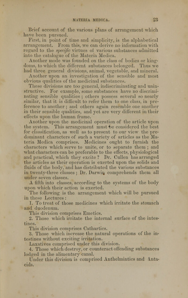 Brief account of the various plans of arrangement which have been pursued. First, in point of time and simplicity, is the alphabetical arrangement. From this, we can derive no information with regard to the specific virtues of various substances admitted into the catalogue of the Materia Medica. Another mode was founded on the class of bodies or king- doms, to which the different substances belonged. Thus we had three general divisions, animal, vegetable, and mineral. Another upon an investigation of the sensible and most obvious qualities of the medicinal substances. These divisions are too general, indiscriminating and unin- structive. For example/some substances have no discrimi- nating sensible qualities ; others possess several so nearly similar, that it is difficult to refer them to one class, in pre- ference to another ; and others again resemble one another in their sensible qualities, and yet are very different in their effects upon the human frame. Another upon the medicinal operation of the article upon the system. This arrangement must be considered the best for classification, as well as to present to our view the pre- dominant characters of such a variety of articles as the Ma- teria Medica comprises. Medicines ought to furnish the characters which serve to unite, or to separate them ; and Avhat characters can be preferable to the effects, physiological and practical, which they excite ? Dr. Cullen has arranged the articles as their operation is exerted upon the solids and fluids of the body, and has distributed the various substances in twenty-three classes ; Dr. Darwin, comprehends them all under seven classes. A fifth into classes, according to the systems of the body upon which their action is exerted. The following is the arrangement which will be pursued in these Lectures : 1. To treat of those medicines which irritate the stomach and duodenum. This division comprises Emetics. 2. Those which irritate the internal surface of the intes- tines. This division comprises Cathartics. 'i. Those which increase the natural operations of the in- testines without exciting irritation. Laxatives comprised under this division. 4. Those which destroy, or counteract offending substances lodged in the alimentary canal. Under this division is comprised Anthelmintics and Anta- cids.