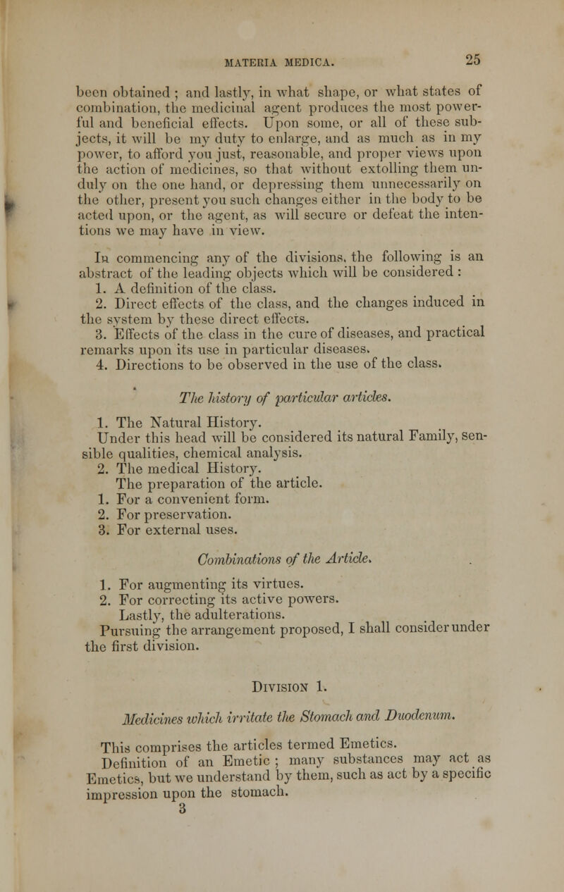 been obtained ; and lastly, in what shape, or what states of combination, the medicinal agent produces the most power- ful and beneficial effects. Upon some, or all of these sub- jects, it will be my duty to enlarge, and as much as in my power, to afford you just, reasonable, and proper views upon the action of medicines, so that without extolling them un- duly on the one hand, or depressing them unnecessarily on the other, present you such changes either in the body to be acted upon, or the agent, as will secure or defeat the inten- tions we may have in view. In commencing any of the divisions, the following is an abstract of the leading objects which will be considered : 1. A definition of the class. 2. Direct effects of the class, and the changes induced in the system by these direct effects. 3. Effects of the class in the cure of diseases, and practical remarks upon its use in particular diseases. 4. Directions to be observed in the use of the class. The history of particular articks. 1. The Natural History. Under this head will be considered its natural Family, sen- sible qualities, chemical analysis. 2. The medical History. The preparation of the article. 1. For a convenient form. 2. For preservation. 3. For external uses. Combinations of the Article. 1. For augmenting its virtues. 2. For correcting its active powers. Lastly, the adulterations. Pursuing the arrangement proposed, I shall consider under the first division. Division 1. Medicines which irritate the Stomach and Duodenum. This comprises the articles termed Emetics. Definition of an Emetic ; many substances may act as Emetics, but we understand by them, such as act by a specific impression upon the stomach. 3