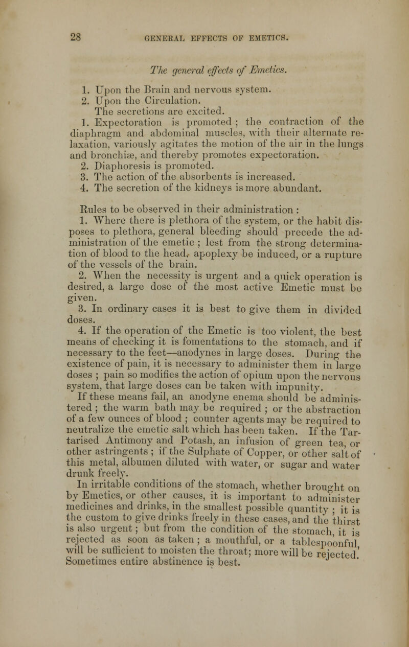 The general effects of Emetic*. 1. Upon the Brain and nervous system. 2. Upon the Circulation. The secretions arc excited. 1. Expectoration is promoted ; the contraction of the diaphragm and abdominal muscles, with their alternate re- laxation, variously agitates the motion of the air in the lungs and bronchia?, and thereby promotes expectoration. 2. Diaphoresis is promoted. 3. The action of the absorbents is increased. 4. The secretion of the kidneys is more abundant. Rules to be observed in their administration : 1. Where there is plethora of the system, or the habit dis- poses to plethora, general bleeding should precede the ad- ministration of the emetic ; lest from the strong determina- tion of blood to the head,- apoplexy be induced, or a rupture of the vessels of the brain. 2. When the necessity is urgent and a quick operation is desired, a large dose of the most active Emetic must be given. 3. In ordinary cases it is best to give them in divided doses. 4. If the operation of the Emetic is too violent, the best means of checking it is fomentations to the stomach, and if necessary to the feet—anodynes in large doses. During the existence of pain, it is necessary to administer them in large doses ; pain so modifies the action of opium upon the nervous system, that large doses can be taken with impunity. If these means fail, an anodyne enema should be adminis- tered ; the warm bath may be required ; or the abstraction of a few ounces of blood ; counter agents may be required to neutralize the emetic salt which has been taken. If the Tar- tarised Antimony and Potash, an infusion of green tea, or other astringents ; if the Sulphate of Copper, or other salt of this metal, albumen diluted with water, or sugar and water drunk freely. In irritable conditions of the stomach, whether brought on by Emetics, or other causes, it is important to administer medicines and drinks, in the smallest possible quantity • it is the custom to give drinks freely in these cases, and the thirst is also urgent; but from the condition of the stomach it is rejected as soon as taken ; a mouthful, or a tablespoonful will be sufficient to moisten the throat; more will be rejected' Sometimes entire abstinence is best.