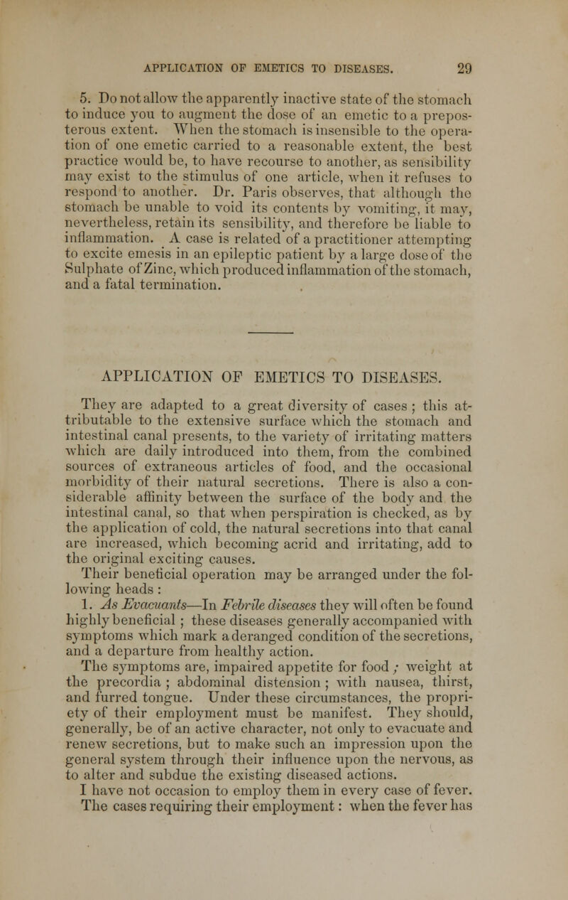 5. Do not allow the apparently inactive state of the stomach to induce you to augment the dose of an emetic to a prepos- terous extent. When the stomach is insensible to the opera- tion of one emetic carried to a reasonable extent, the best practice would be, to have recourse to another, as sensibility may exist to the stimulus of one article, when it refuses to respond to another. Dr. Paris observes, that although the stomach be unable to void its contents by vomiting-, it may, nevertheless, retain its sensibility, and therefore be liable to inflammation. A case is related of a practitioner attempting to excite emesis in an epileptic patient by a large dose of the Sulphate of Zinc, which produced inflammation of the stomach, and a fatal termination. APPLICATION OF EMETICS TO DISEASES. They are adapted to a great diversity of cases ; this at- tributable to the extensive surface which the stomach and intestinal canal presents, to the variety of irritating matters which are daily introduced into them, from the combined sources of extraneous articles of food, and the occasional morbidity of their natural secretions. There is also a con- siderable affinity between the surface of the body and the intestinal canal, so that when perspiration is checked, as by the application of cold, the natural secretions into that canal are increased, which becoming acrid and irritating, add to the original exciting causes. Their beneficial operation may be arranged under the fol- lowing heads: 1. As Evaciiants—In Febrile diseases they will often be found highly beneficial ; these diseases generally accompanied with symptoms which mark a deranged condition of the secretions, and a departure from healthy action. The symptoms are, impaired appetite for food / weight at the precordia ; abdominal distension ; with nausea, thirst, and furred tongue. Under these circumstances, the propri- ety of their employment must be manifest. They should, generally, be of an active character, not only to evacuate and renew secretions, but to make such an impression upon the general system through their influence upon the nervous, as to alter and subdue the existing diseased actions. I have not occasion to employ them in every case of fever. The cases requiring their employment: when the fever has