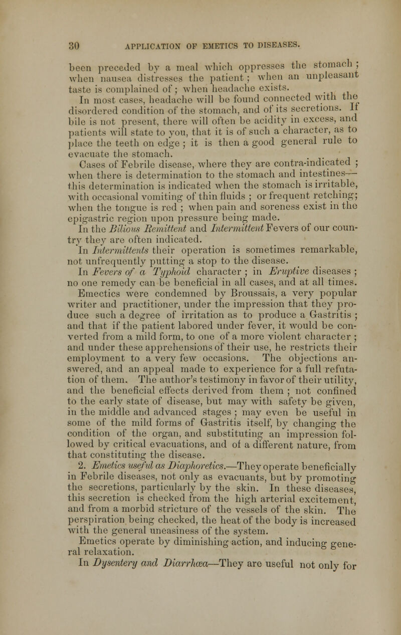 been preceded by a meal which oppresses the stomach; when nausea distresses the patient ; when an unpleasant taste is complained of; when headache exists. In most cases, headache will be found connected with the disordered condition of the stomach, and of its secretions. It bile is not present, there will often be acidity in excess, and patients will state to you, that it is of such a character, as to place the teeth on edge ; it is then a good general rule to evacuate the stomach. Cases of Febrile disease, where they are contra-indicated ; when there is determination to the stomach and intestines— this determination is indicated when the stomach is irritable, with occasional vomiting of thin fluids ; or frequent retching; when the tongue is red ; when pain and soreness exist in the epigastric region upon pressure being made. In the Bilious Remittent and Intermittent Fevers of our coun- try they are often indicated. In Intermittents their operation is sometimes remarkable, not unfrequently putting a stop to the disease. In Fevers of a Typhoid character ; in Eruptive diseases ; no one remedy can be beneficial in all cases, and at all times. Emectics were condemned by Broussais, a very popular writer and practitioner, under the impression that they pro- duce such a degree of irritation as to produce a Gastritis ; and that if the patient labored under fever, it would be con- verted from a mild form, to one of a more violent character ; and under these apprehensions of their use, he restricts their employment to a very few occasions. The objections an- swered, and an appeal made to experience for a full refuta- tion of them. The author's testimony in favor of their utility, and the beneficial effects derived from them ; not confined to the early state of disease, but may with safety be given, in the middle and advanced stages ; may even be useful in some of the mild forms of Gastritis itself, by changing the condition of the organ, and substituting an impression fol- lowed by critical evacuations, and of a different nature, from that constituting the disease. 2. Emetics useful as Diaphoretics.—They operate beneficially in Febrile diseases, not only as evacuants, but by promoting the secretions, particularly by the skin. In these diseases, this secretion is checked from the high arterial excitement', and from a morbid stricture of the vessels of the skin. The perspiration being checked, the heat of the body is increased with the general uneasiness of the system. Emetics operate by diminishing action, and inducing gene- ral relaxation. In Dysentery and Diarrhma—They are useful not only for