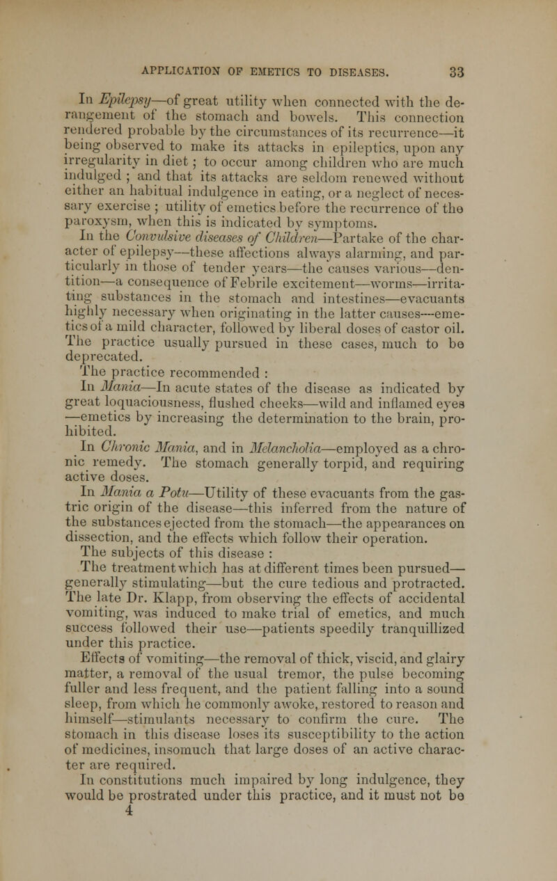 In I$pd£p8y—of great utility when connected with the de- rangement of the stomach and bowels. This connection rendered probable by the circumstances of its recurrence—it being observed to make its attacks in epileptics, upon any irregularity in diet ; to occur among children who are much indulged ; and that its attacks are seldom renewed without either an habitual indulgence in eating, or a neglect of neces- sary exercise ; utility of emetics before the recurrence of the paroxysm, when this is indicated by symptoms. In the Convulsive diseases of Children—Partake of the char- acter of epilepsy—these affections always alarming, and par- ticularly in those of tender years—the causes various—den- tition—a consequence of Febrile excitement—worms—irrita- ting substances in the stomach and intestines—evacuants highly necessary when originating in the latter causes—eme- tics of a mild character, followed by liberal doses of castor oil. The practice usually pursued in these cases, much to be deprecated. The practice recommended : In Mania—--In acute states of the disease as indicated by great loquaciousness, flushed cheeks—wild and inflamed eyes —emetics by increasing the determination to the brain, pro- hibited. In Chronic Mania, and in Melancliolia—employed as a chro- nic remedy. The stomach generally torpid, and requiring active doses. In Mania a Potu—Utility of these evacuants from the gas- tric origin of the disease—this inferred from the nature of the substances ejected from the stomach—the appearances on dissection, and the effects which follow their operation. The subjects of this disease : The treatment which has at different times been pursued— generally stimulating—but the cure tedious and protracted. The late Dr. Klapp, from observing the effects of accidental vomiting, was induced to make trial of emetics, and much success followed their use—patients speedily tranquillized under this practice. Effects of vomiting—the removal of thick, viscid, and glairy matter, a removal of the usual tremor, the pulse becoming fuller and less frequent, and the patient falling into a sound sleep, from which he commonly awoke, restored to reason and himself—stimulants necessary to confirm the cure. The stomach in this disease loses its susceptibility to the action of medicines, insomuch that large doses of an active charac- ter are required. In constitutions much impaired by long indulgence, they would be prostrated under this practice, and it must not be 4