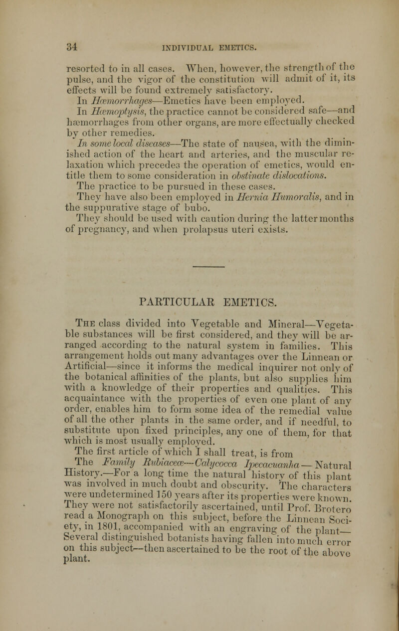 resorted to in all cases. When, however, the strength of the pulse, and the vigor of the constitution will admit of it, its effects will be found extremely satisfactory. In HbemorrTiages—Emetics have been employed. In Haemoptysis, the practice cannot be considered safe—and haemorrhages from other organs, are more effectually checked by other remedies. In some local diseases—The state of nausea, with the dimin- ished action of the heart and arteries, and the muscular re- laxation which precedes the operation of emetics, would en- title them to some consideration in obstinate dislocations. The practice to be pursued in these cases. They have also been employed in Hernia Humoralis, and in the suppurative stage of bubo. They should be used with caution during the latter months of pregnancy, and when prolapsus uteri exists. PARTICULAR EMETICS. The class divided into Vegetable and Mineral—Vegeta- ble substances will be first considered, and they will be ar- ranged according to the natural system in families. This arrangement holds out many advantages over the Linnean or Artificial—since it informs the medical inquirer not only of the botanical affinities of the plants, but also supplies him with a knowledge of their properties and qualities. This acquaintance with the properties of even one plant of any order, enables him to form some idea of the remedial value of all the other plants in the same order, and if needful, to substitute upon fixed principles, any one of them, for that which is most usually employed. The first article of which I shall treat, is from The Family Rubiaeece—Calycocca Ipecacuanha--Natural History.—For a long time the natural history of this plant was involved in much doubt and obscurity. The characters were undetermined 150 years after its properties were known They were not satisfactorily ascertained, until Prof. Brotero read a Monograph on this subject, before the Linnean Soci- ety, in 1801, accompanied with an engraving of the plant- Several distinguished botanists having fallen into much error on this subject—then ascertained to be the root of the above plant.