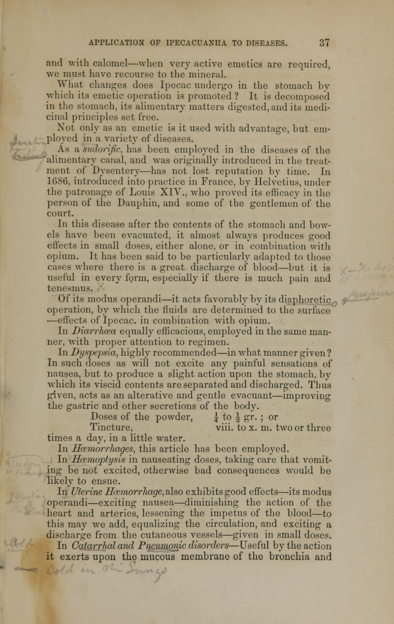 and with calomel—when very active emetics are required, we must have recourse to the mineral. What changes does Ipecac undergo in the stomach by which its emetic operation is promoted ? It is decomposed in the stomach, its alimentary matters digested, and its medi- cinal principles set free. Not only as an emetic is it used with advantage, but em- ployed in a variety of diseases. As a sudorific, has been employed in the diseases of the alimentary canal, and was originally introduced in the treat- ment of Dysentery—has not lost reputation by time. In 1686, introduced into practice in France, by Helvetius, under the patronage of Louis XIV., who proved its efficacy in the person of the Dauphin, and some of the gentlemen of the court. In this disease after the contents of the stomach and bow- els have been evacuated, it almost always produces good effects in small doses, either alone, or in combination with opium. It has been said to be particularly adapted to those cases where there is a great discharge of blood—but it is useful in every form, especially if there is much pain and tenesmus. Of its modus operandi—it acts favorably by its diaphoretic operation, by which the fluids are determined to the surface —effects of Ipecac, in combination with opium. In Diarrhoea equally efficacious, employed in the same man- ner, with proper attention to regimen. In Dyspepsia, highly recommended—in what manner given ? In such doses as will not excite any painful sensations of nausea, but to produce a slight action upon the stomach, by which its viscid contents are separated and discharged. Thus given, acts as an alterative and gentle evacuant—improving the gastric and other secretions of the body. Doses of the powder, j to \ gr. ; or Tincture, viii. to x. m. two or three times a day, in a little water. In Haemorrhages, this article has been employed. In Hcemoptysis in nauseating doses, taking care that vomit- ing be not excited, otherwise bad consequences would be likely to ensue. In Uterine Hemorrhage, also exhibits good effects—its modus operandi—exciting nausea—diminishing the action of the heart and arteries, lessening the impetus of the blood—to this may we add, equalizing the circulation, and exciting a discharge from the cutaneous vessels—given in small doses. In Catarrhal and Pneumonic disorders—Useful by the action it exerts upon the mucous membrane of the bronchia and