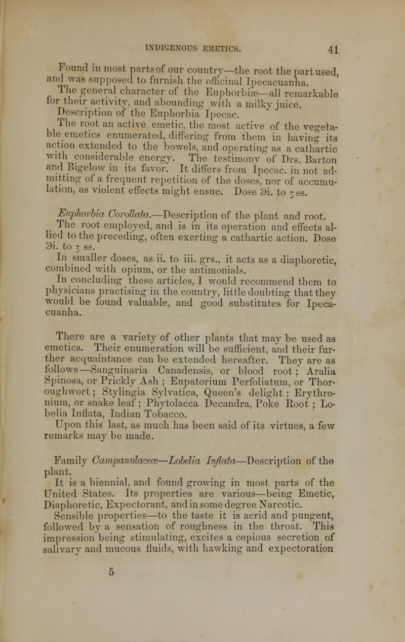 Found in most parts of our country—the root the part used and was supposed to furnish the officinal Ipecacuanha. The general character of the Euphorbise—all remarkable tor their activity, and abounding with a milky juice. Description of the Euphorbia Ipecac. The root an active emetic, the most active of the vegeta- ble emetics enumerated, differing from them in having its action extended to the bowels, and operating as a cathartic with considerable energy. The testimonv of Drs. Barton and Bigelow in its favor. It differs from Ipecac, in not ad- mitting of a frequent repetition of the closes, nor of accumu- lation, as violent effects might ensue. Dose 3i. to 3 ss. Euphorbia Corollata.—Description of the plant and root. _ The root employed, and is in its operation and effects al- lied to the preceding, often exerting a cathartic action. Dose 3i. to 3 ss. In smaller doses, as ii, to iii. grs., it acts as a diaphoretic, combined with opium, or the antimonials. In concluding these articles, I would recommend them to physicians practising in the country, little doubting that they would be found valuable, and good substitutes for Ipeca- cuanha. There are a variety of other plants that may be used as emetics. Their enumeration will be sufficient, and their fur- ther acquaintance can be extended hereafter. They are as follows—Sanguinaria Canadensis, or blood root;' Aralia Spinosa, or Prickly Ash ; Eupatorium Perfbliatum, or Thor- oughwort; Stylingia Sylvatica, Queen's delight ; Erythro- nium, or snake leaf; Phytolacca Decandra, Poke Root ; Lo- belia Inflata, Indian Tobacco. Upon this last, as much has been said of its virtues, a few remarks may be made. Family Campanulacecc—Lobelia Inflata—Description of the plant. It is a biennial, and found growing in most parts of the United States. Its properties are various—being Emetic, Diaphoretic, Expectorant, and in some degree Narcotic. Sensible properties—to the taste it is acrid and pungent, followed by a sensation of roughness in the throat. This impression being stimulating, excites a copious secretion of salivary and mucous fluids, with hawking and expectoration