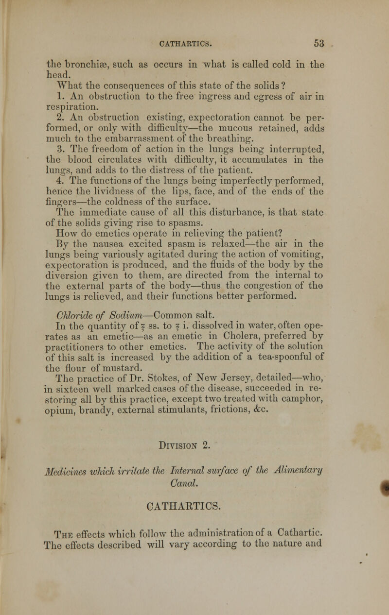 the bronchia), such as occurs in what is called cold in the head. What the consequences of this state of the solids ? 1. An obstruction to the free ingress and egress of air in respiration. 2. An obstruction existing, expectoration cannot be per- formed, or only with difficulty—the mucous retained, adds much to the embarrassment of the breathing. 3. The freedom of action in the lungs being interrupted, the blood circulates with difficulty, it accumulates in the lungs, and adds to the distress of the patient. 4. The functions of the lungs being imperfectly performed, hence the lividness of the lips, face, and of the ends of the fingers—the coldness of the surface. The immediate cause of all this disturbance, is that state of the solids giving rise to spasms. How do emetics operate in relieving the patient? By the nausea excited spasm is relaxed—the air in the lungs being variously agitated during the action of vomiting, expectoration is produced, and the fluids of the body by the diversion given to them, are directed from the internal to the external parts of the body—thus the congestion of the lungs is relieved, and their functions better performed. Chloride of Sodium—Common salt. In the quantity off ss. to ? i. dissolved in water, often ope- rates as an emetic—as an emetic in Cholera, preferred by practitioners to other emetics. The activity of the solution of this salt is increased by the addition of a tea-spoonful of the flour of mustard. The practice of Dr. Stokes, of New Jersey, detailed—who, in sixteen well marked cases of the disease, succeeded in re- storing all by this practice, except two treated with camphor, opium, brandy, external stimulants, frictions, &c. Division 2. 3Iedicines which irritate the Internal surface of the Alimentary Canal. CATHARTICS. The effects which follow the administration of a Cathartic. The effects described will vary according to the nature and