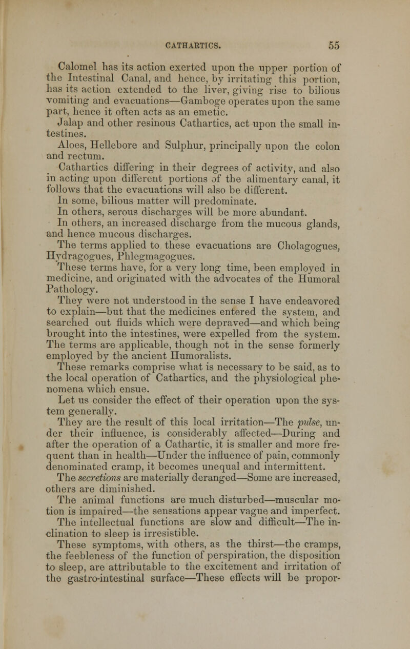 Calomel has its action exerted upon the upper portion of the Intestinal Canal, and hence, by irritating this portion, has its action extended to the liver, giving rise to bilious vomiting and evacuations—Gamboge operates upon the same part, hence it often acts as an emetic. Jalap and other resinous Cathartics, act upon the small in- testines. Aloes, Hellebore and Sulphur, principally upon the colon and rectum. Cathartics differing in their degrees of activity, and also in acting upon different portions of the alimentary canal, it follows that the evacuations will also be different. In some, bilious matter will predominate. In others, serous discharges will be more abundant. In others, an increased discharge from the mucous glands, and hence mucous discharges. The terms applied to these evacuations are Cholagogues, Hydragogues, Phlegmagogues. These terms have, for a very long time, been employed in medicine, and originated with the advocates of the Humoral Pathology. They were not understood in the sense I have endeavored to explain—but that the medicines entered the system, and searched out fluids which were depraved—and which being brought into the intestines, were expelled from the system. The terms are applicable, though not in the sense formerly employed by the ancient Humoralists. These remarks comprise what is necessary to be said, as to the local operation of Cathartics, and the physiological phe- nomena which ensue. Let us consider the effect of their operation upon the sys- tem generally. They are the result of this local irritation—The pulse, un- der their influence, is considerably affected—During and after the operation of a Cathartic, it is smaller and more fre- quent than in health—Under the influence of pain, commonly denominated cramp, it becomes unequal and intermittent. The secretions are materially deranged—Some are increased, others are diminished. The animal functions are much disturbed—muscular mo- tion is impaired—the sensations appear vague and imperfect. The intellectual functions are slow and difficult—The in- clination to sleep is irresistible. These symptoms, with others, as the thirst—the cramps, the feebleness of the function of perspiration, the disposition to sleep, are attributable to the excitement and irritation of the gastro-intestinal surface—These effects will be propor-