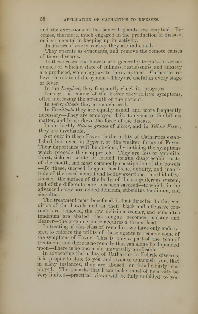 and the excretions of the several glands, are emptied—Be- comes, therefore, much engaged in the production of disease, or instrumental in keeping up its activity. In Fevers of every variety they are indicated. They operate as evacuants, and remove the remote causes of these diseases. In these cases, the bowels are generally torpid—in conse- quence of which a state of fullness, restlessness, and anxiety are produced, which aggravate the symptoms—Cathartics re- lieve this state of the system—They are useful in every stage of fever. In the Incipient, they frequently check its progress. During the course of the Fever they relieve symptoms, often increasing the strength of the patient. In Inter >n if tails they are much used. In Remittents they are equally useful, and more frequently necessary—They are employed daily to evacuate the bilious matter, and bring down the force of the disease. In our highly Bilious grades of Fever, and in Yellow Fever, they arc invaluable. Not only in these Fevers is the utility of Cathartics estab- lished, but even in Typhus, or the weaker forms of Fever. Their importance will be obvious, by noticing the symptoms which precede their approach. They are, loss of appetite, thirst, sickness, white or loaded tongue, disagreeable taste of the mouth, and most commonly constipation of the bowels —To these, succeed langour, headache, debility, and inapti- tude of the usual mental and bodily exertions—morbid affec- tions of the surface of the body, of the sanguiferous system, and of the different secretions soon succeed—to which,'in the advanced stage, are added delirium, subsultus tendinum, and singultus. The treatment most beneficial, is that directed to the con- dition of the bowels, and as their black and offensive con- tents are removed, the low delirium, tremor, and subsultus tendinum are abated—the tongue becomes moister and cleaner—the creeping pulse acquires a firmer beat. In treating of this class of remedies, we have only endeav- ored to enforce the utility of these agents to remove some of the symptoms of Fever—This is only a part of the plan of treatment, and there is no remedy that can alone be depended upon—There is no one mode universally applicable. In advocating the utility of Cathartics in Febrile diseases it is proper to state to you, and even to admonish you that m many instances, they are abused, or injudiciously em- ployed. The remarks that I can make, must'of necessity be very limited—practical views will be fully unfolded to you