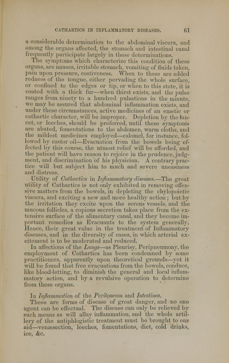 a considerable determination to the abdominal viscera, and among- the organs affected, the stomach and intestinal canal frequently participate largely in these determinations. The symptoms which characterize this condition of these organs, are nausea, irritable stomach, vomiting of fluids taken, pain upon pressure, costiveness. When to these are added redness of the tongue, either pervading the whole surface, or confined to the edges or tip, or when to this state, it is coated with a thick fur—when thirst exists, and the pulse ranges from ninety to a hundred pulsations in the minute, we may be assured that abdominal inflammation exists, and under these circumstances, active medicines of an emetic or cathartic character, will be improper. Depletion by the lan- cet, or leeches, should be preferred, until these symptoms are abated, fomentations to the abdomen, warm cloths, and the mildest medicines employed—calomel, for instance, fol- lowed by castor oil—Evacuation from the bowels being ef- fected by this course, the utmost relief will be afforded, and the patient will have reason to rejoice in the prudence, judg- ment, and discrimination of his physician. A contrary prac- tice will but subject him to much and severe uneasiness and distress. Utility of Cathartics in Inflammatory diseases.—The great utility of Cathartics is not only exhibited in removing offen- sive matters from the bowels, in depleting the chylopoietic viscera, and exciting a new and more healthy action ; but by the irritation they excite upon the serous vessels, and the mucous follicles, a copious secretion takes place from the ex- tensive surface of the alimentary canal, and they become im- portant remedies as Evacuants to the system generally. Hence, their great value in the treatment of Inflammatory diseases, and in the diversity of cases, in which arterial ex- citement is to be moderated and reduced. In affections of the Lungs—as Pleurisy, Peripneumony, the employment of Cathartics has been condemned by some practitioners, apparently upon theoretical grounds—yet it will be found that free evacuations from the bowels, conduce, like blood-letting, to diminish the general and local inflam- matory action, and by a revulsive operation to determine from these organs. In Inflammation of the Peritoneum and Intestines, These are forms of disease of great danger, and no one agent can be effectual. The disease can only be relieved by such means as will allay inflammation, and the whole artil- lery of the antiphlogistic treatment must be brought to our aid—venisection, leeches, fomentations, diet, cold drinks, ice, &c.