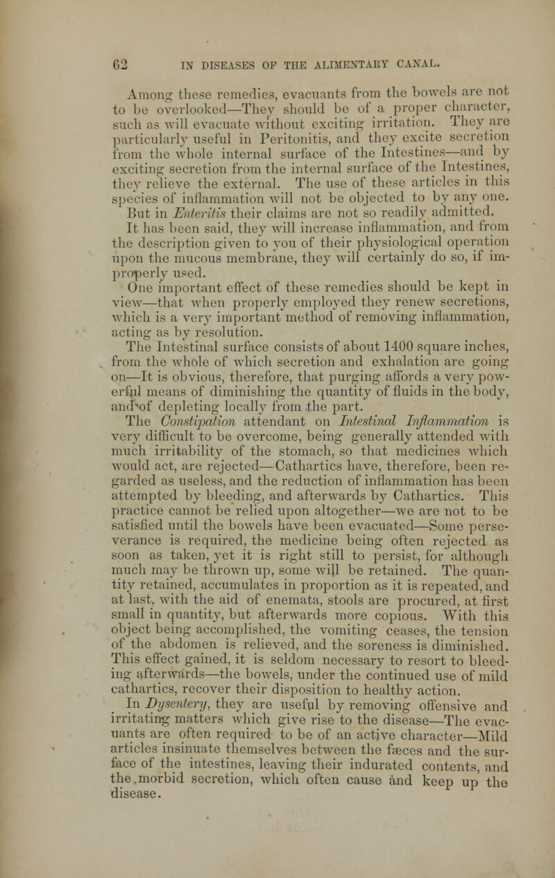 G2 IN DISEASES OF THE ALIMENTARY CANAL* Anion-- these remedies, evacuants from the bowels are not to be overlooked—They should be of a proper character, such as will evacuate without exciting irritation. They are particularly useful in Peritonitis, and they excite secretion from the whole internal surface of the Intestines—and by exciting- secretion from the internal surface of the Intestines, they relieve the external. The use of these articles in this species of inflammation will not be objected to by any one. But in Enteritis their claims are not so readily admitted. It has been said, they will increase inflammation, and from the description given to you of their physiological operation upon the mucous membrane, they will certainly do so, if im- properly used. One important effect of these remedies should be kept in view—that when properly employed they renew secretions, which is a very important method of removing- inflammation, acting* as by resolution. The Intestinal surface consists of about 1400 square inches, from the whole of which secretion and exhalation are going on—It is obvious, therefore, that purging affords a very pow- erful means of diminishing the quantity of fluids in the body, and of depleting locally from the part. The Constipation attendant on Intestinal Inflammation is very difficult to be overcome, being generally attended with much irritability of the stomach, so that medicines which would act, are rejected—Cathartics have, therefore, been re- garded as useless, and the reduction of inflammation has been attempted by bleeding, and afterwards \)j Cathartics. This practice cannot be relied upon altogether—we arc not to be satisfied until the bowels have been evacuated—Some perse- verance is required, the medicine being often rejected as soon as taken, yet it is right still to persist, for although much may be thrown up, some will be retained. The quan- tity retained, accumulates in proportion as it is repeated, and at last, with the aid of enemata, stools are procured, at first small in quantity, but afterwards more copious. With this object being accomplished, the vomiting ceases, the tension of the abdomen is relieved, and the soreness is diminished. This effect gained, it is seldom necessary to resort to bleed- ing afterwards—the bowels, under the continued use of mild cathartics, recover their disposition to healthy action. In Dysentery, they are useful by removing offensive and irritating matters wdiich give rise to the disease—The evac- uants are often required to be of an active character—Mild articles insinuate themselves between the fasces and the sur- face of the intestines, leaving their indurated contents, and the.morbid secretion, which often cause and keep up the disease.