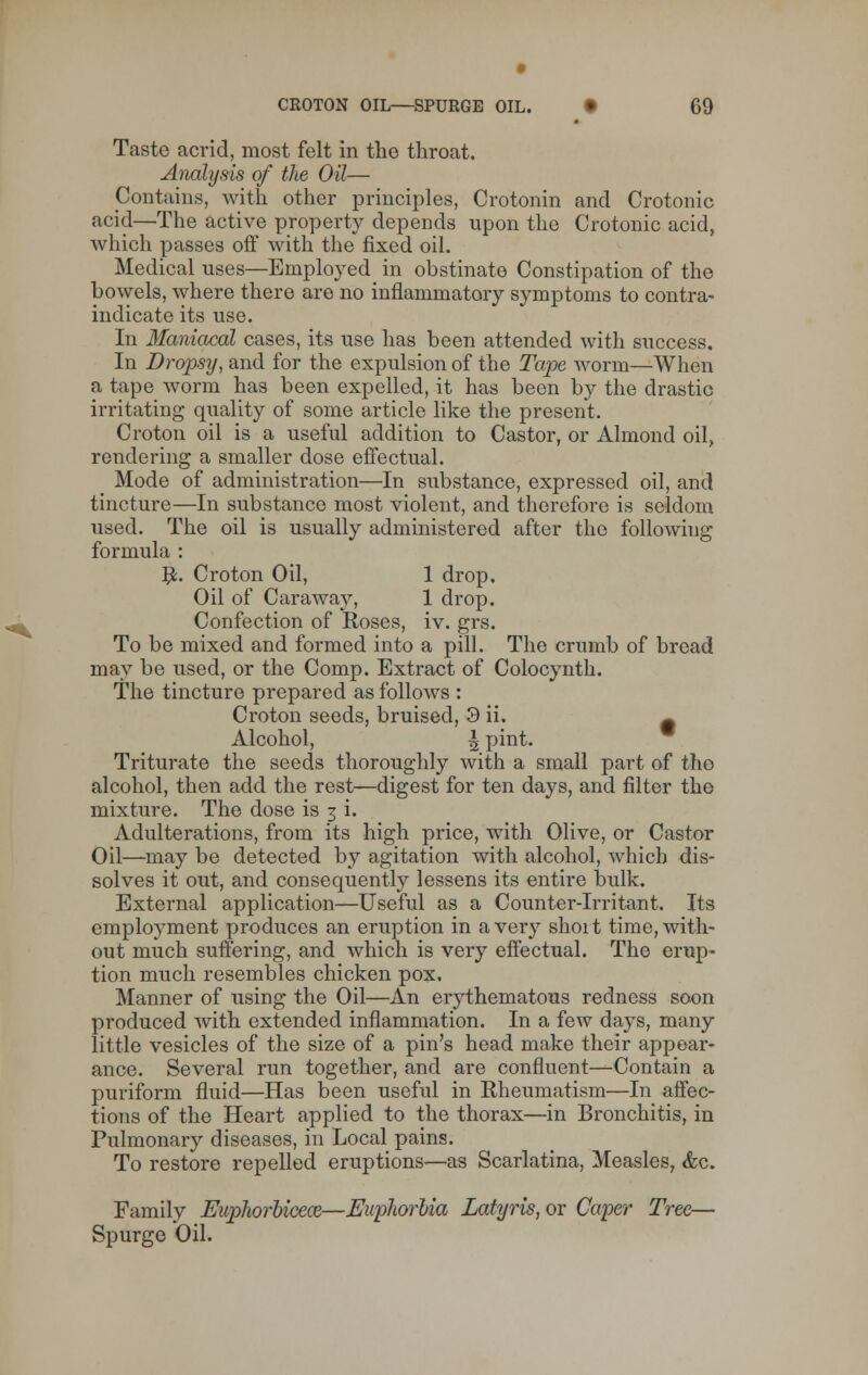 Taste acrid, most felt in the throat. Analysis of the Oil— Contains, with other principles, Crotonin and Crotonic acid—The active property depends upon the Crotonic acid, which passes off with the fixed oil. Medical uses—Employed in obstinate Constipation of the bowels, where there aro no inflammatory symptoms to contra- indicate its use. In Maniacal cases, its use has been attended with success. In Dropsy, and for the expulsion of the Tape worm—When a tape worm has been expelled, it has been by the drastic irritating quality of some article like the present. Croton oil is a useful addition to Castor, or Almond oil, rendering a smaller dose effectual. Mode of administration—In substance, expressed oil, and tincture—In substance most violent, and therefore is seldom used. The oil is usually administered after the following formula : #. Croton Oil, 1 drop. Oil of Caraway, 1 drop. Confection of Roses, iv. grs. To be mixed and formed into a pill. The crumb of bread may be used, or the Comp. Extract of Colocynth. The tincture prepared as follows : Croton seeds, bruised, 3 ii. ^ Alcohol, \ pint. Triturate the seeds thoroughly with a small part of tho alcohol, then add the rest—digest for ten days, and filter the mixture. The dose is 3 i. Adulterations, from its high price, with Olive, or Castor Oil—may be detected by agitation with alcohol, which dis- solves it out, and consequently lessens its entire bulk. External application—Useful as a Counter-irritant. Its employment produces an eruption in aver}7 shoit time,with- out much suffering, and which is very effectual. Tho erup- tion much resembles chicken pox. Manner of using the Oil—An erythematous redness soon produced with extended inflammation. In a few days, many little vesicles of the size of a pin's head make their appear- ance. Several run together, and are confluent—Contain a puriform fluid—Has been useful in Rheumatism—In affec- tions of the Heart applied to the thorax—in Bronchitis, in Pulmonary diseases, in Local pains. To restore repelled eruptions—as Scarlatina, Measles, &c. Family Euphorbicece—Euphorbia Latyris, or Caper Tree— Spurge Oil.