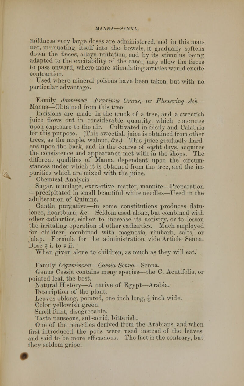 MANNA—SENNA. mildness very large doses are administered, and in this man- ner, insinuating itself into the bowels, it gradually softens down the faeces, allays irritation, and by its stimulus being adapted to the excitability of the canal, may allow the feces to pass onward, where more stimulating articles would excite contraction. Used where mineral poisons have been taken, but with no particular advantage. Family Jasminece—Fraxinus Ornus, or Flowering Ash— Manna—Obtained from this tree. Incisions are made in the trunk of a tree, and a sweetish juice flows out in considerable quantity, Avhich concretes upon exposure to the air. Cultivated in Sicily and Calabria for this purpose. (This sweetish juice is obtained from other trees, as the maple, walnut, <fcc.) This juice gradually hard- ens upon the bark, and in the course of eight days, acquires the consistence and appearance'met with in the shops. The different qualities of Manna dependent upon the circum- stances under which it is obtained from the tree, and the im- purities which are mixed with the juice. Chemical Analysis— Sugar, mucilage, extractive matter, mannite—Preparation ■—precipitated in small beautiful white needles—Used in the adulteration of Quinine. Gentle purgative—in some constitutions produces flatu- lence, heartburn, &c. Seldom used alone, but combined with other cathartics, either to increase its activity, or to lesson the irritating operation of other cathartics. Much employed for children, combined with magnesia, rhubarb, salts, or jalap. Formula for the administration, vide Article Senna. Dose f i. to f ii. When given alone to children, as much as they will eat. Family Leguminosce—Cassia Senna—Senna. Genus Cassia contains many species-—the C. Acutifolia, or pointed leaf, the best. Natural History—A native of Egypt—Arabia. Description of the plant. Leaves oblong, pointed, one inch long, | inch wide. Color yellowish green. Smell faint, disagreeable. Taste nauseous, sub-acrid, bitterish. One of the remedies derived from the Arabians, and when first introduced, the pods were used instead of the leaves, and said to be more efficacious. The fact is the contrary, but they seldom gripe.