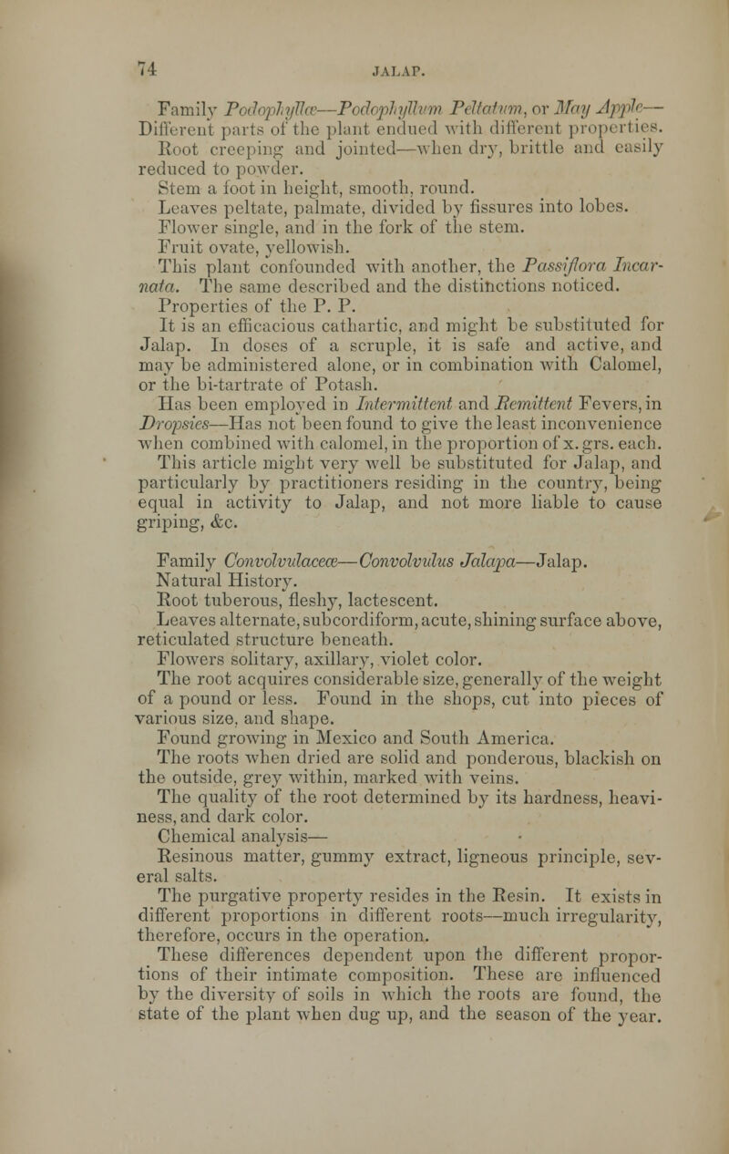Family PodopTiyllce—Podophyllum P< Uatvm, or May Apple— Different parts of the plant endued with different properties. Hoot creeping and jointed—when dry, brittle and easily reduced to powder. Stern a foot in height, smooth, round. Leaves peltate, palmate, divided by fissures into lobes. Flower single, and in the fork of the stem. Fruit ovate, yellowish. This plant confounded with another, the Passiflora Incar- nata. The same described and the distinctions noticed. Properties of the P. P. It is an efficacious cathartic, and might be substituted for Jalap. In doses of a scruple, it is safe and active, and may be administered alone, or in combination with Calomel, or the bi-tartrate of Potash. Has been employed in Intermittent and Bcmittent Fevers, in Dropsies—Has not been found to give the least inconvenience when combined with calomel, in the proportion of x.grs. each. This article might very Avell be substituted for Jalap, and particularly by practitioners residing in the country, being equal in activity to Jalap, and not more liable to cause griping, &c. Family Convolvulacece—Convolvulus Jalapa—Jalap. Natural History. Root tuberous, fleshy, lactescent. Leaves alternate, subcorcliform, acute, shining surface above, reticulated structure beneath. Flowers solitary, axillary, violet color. The root acquires considerable size, generally of the weight of a pound or less. Found in the shops, cut into pieces of various size, and shape. Found growing in Mexico and South America. The roots when dried are solid and ponderous, blackish on the outside, grey within, marked with veins. The quality of the root determined by its hardness, heavi- ness, and dark color. Chemical analysis— Resinous matter, gummy extract, ligneous principle, sev- eral salts. The purgative property resides in the Resin. It exists in different proportions in different roots—much irregularity, therefore, occurs in the operation. These differences dependent upon the different propor- tions of their intimate composition. These are influenced by the diversity of soils in which the roots are found, the state of the plant when dug up, and the season of the year.