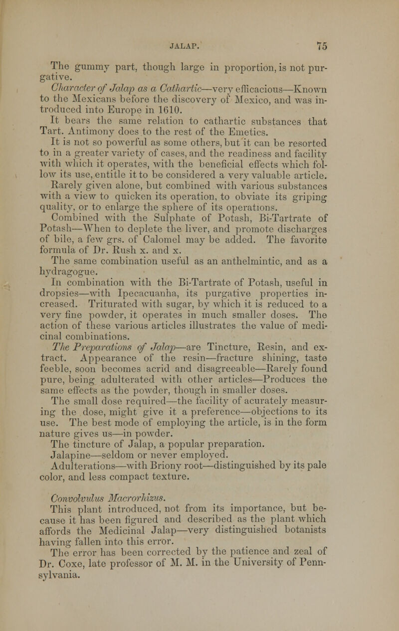 The gummy part, though large in proportion, is not pur- gative. Character of Jalap as a Cathartic—very efficacious—Known to the Mexicans before the discovery of Mexico, and was in- troduced into Europe in 1610. It bears the same relation to cathartic substances that Tart. Antimony does to the rest of the Emetics. It is not so powerful as some others, but it can be resorted to in a greater variety of cases, and the readiness and facility with which it operates, with the beneficial effects which fol- low its use, entitle it to be considered a very valuable article. Rarely given alone, but combined with various substances with a view to quicken its operation, to obviate its griping quality, or to enlarge the sphere of its operations. Combined with the Sulphate of Potash, Bi-Tartrate of Potash—When to deplete the liver, and promote discharges of bile, a few grs. of Calomel may be added. The favorite formula of Dr. Rush x. and x. The same combination useful as an anthelmintic, and as a hydragogue. In combination with the Bi-Tartrate of Potash, useful in dropsies—with Ipecacuanha, its purgative properties in- creased. Triturated with sugar, by which it is reduced to a very fine powder, it operates in much smaller doses. The action of these various articles illustrates the value of medi- cinal combinations. The Preparations of Jalap—are Tincture, Resin, and ex- tract. Appearance of the resin—fracture shining, taste feeble, soon becomes acrid and disagreeable—Rarely found pure, being adulterated with other articles—Produces the same effects as the powder, though in smaller doses. The small dose required—the facility of acurately measur- ing the dose, might give it a preference—objections to its use. The best mode of employing the article, is in the form nature gives us—in powder. The tincture of Jalap, a popular preparation. Jalapine—seldom or never employed. Adulterations—with Briony root—distinguished by its pale color, and less compact texture. Convolvulus Macrorhizus. This plant introduced, not from its importance, but be- cause it has been figured and described as the plant which affords the Medicinal Jalap—very distinguished botanists having fallen into this error. The error has been corrected by the patience and zeal of Dr. Coxe, late professor of M. M. in the University of Penn- sylvania.