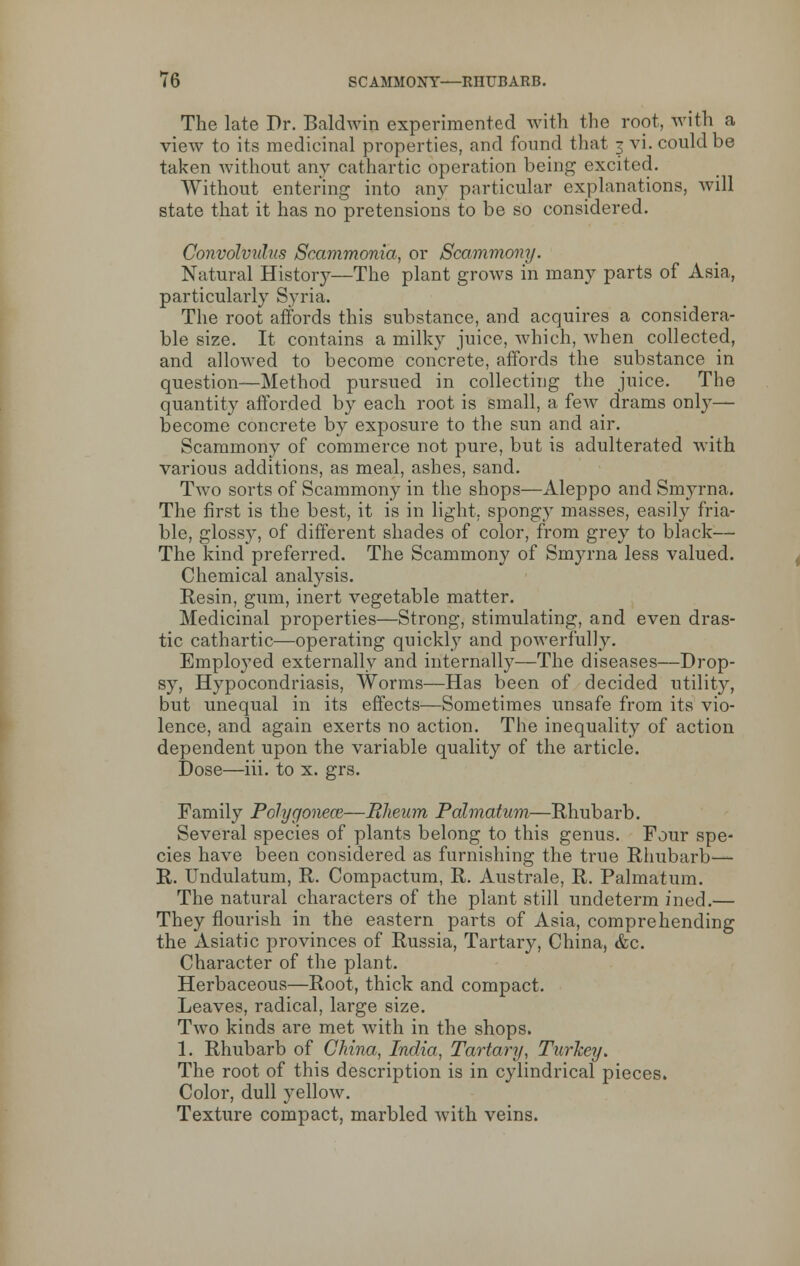 The late Dr. Baldwin experimented with the root, with a view to its medicinal properties, and found that 3 vi. could be taken without any cathartic operation being excited. Without entering into any particular explanations, will state that it has no pretensions to be so considered. Convolvulus Scammonia, or Scammony. Natural History—The plant grows in many parts of Asia, particularly Syria. The root affords this substance, and acquires a considera- ble size. It contains a milky juice, which, when collected, and allowed to become concrete, affords the substance in question—Method pursued in collecting the juice. The quantity afforded by each root is small, a few drams only— become concrete by exposure to the sun and air. Scammony of commerce not pure, but is adulterated with various additions, as meal, ashes, sand. Two sorts of Scammony in the shops—Aleppo and Smyrna. The first is the best, it is in light, spongy masses, easily fria- ble, glossy, of different shades of color, from grey to black— The kind preferred. The Scammony of Smyrna less valued. Chemical analysis. Resin, gum, inert vegetable matter. Medicinal properties—Strong, stimulating, and even dras- tic cathartic—operating quickly and powerfully. Employed externally and internally—The diseases—Drop- sy, Hypocondriasis, Worms—Has been of decided utility, but unequal in its effects—Sometimes unsafe from its vio- lence, and again exerts no action. The inequality of action dependent upon the variable quality of the article. Dose—iii. to x. grs. Family Polygonece—Rheum Palmatum—Rhubarb. Several species of plants belong to this genus. Four spe- cies have been considered as furnishing the true Rhubarb— R. Undulatum, R. Compactum, R. Australe, R. Palmatum. The natural characters of the plant still undeterm ined.— They flourish in the eastern parts of Asia, comprehending the Asiatic provinces of Russia, Tartary, China, &c. Character of the plant. Herbaceous—Root, thick and compact. Leaves, radical, large size. Two kinds are met with in the shops. 1. Rhubarb of China, India,, Tartary, Turkey. The root of this description is in cylindrical pieces. Color, dull yellow. Texture compact, marbled with veins.