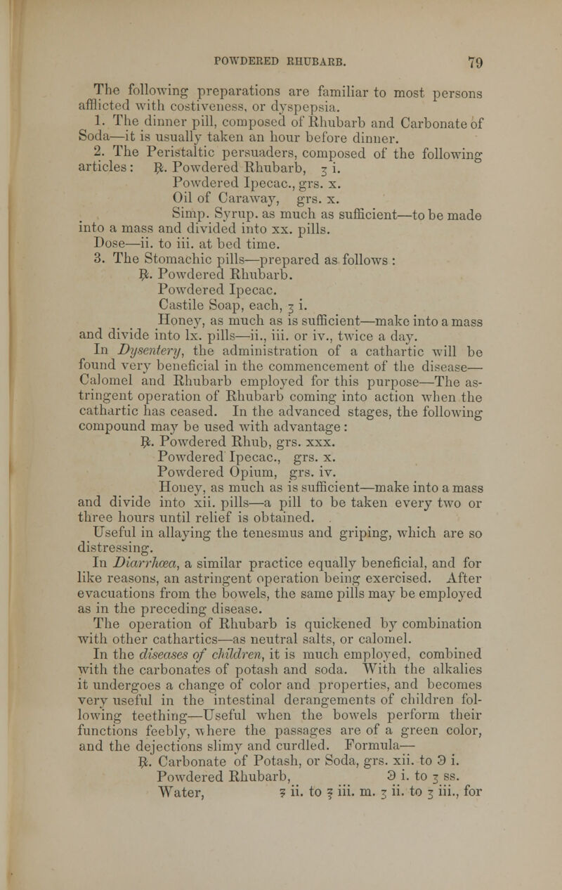 Tho following preparations are familiar to most persons afflicted with costiveness, or dyspepsia. 1. The dinner pill, composed of Rhubarb and Carbonate of Soda—it is usually taken an hour before dinner. 2. The Peristaltic persuaders, composed of the following articles : #. Powdered Rhubarb, 3 i. Powdered Ipecac, grs. x. Oil of Caraway, grs. x. Simp. Syrup, as much as sufficient—to be made into a mass and divided into xx. pills. Dose—ii. to iii. at bed time. 3. The Stomachic pills—prepared as follows : #. Powdered Rhubarb. Powdered Ipecac. Castile Soap, each, 3 i. Honey, as much as is sufficient—make into a mass and divide into lx. pills—ii., iii. or iv., twice a day. In Dysentery, the administration of a cathartic will be found very beneficial in the commencement of the disease— Calomel and Rhubarb employed for this purpose—The as- tringent operation of Rhubarb coming into action when the cathartic has ceased. In the advanced stages, the following compound may be used with advantage : #. Powdered Rhub, grs. xxx. Powdered Ipecac, grs. x. Powdered Opium, grs. iv. Honey, as much as is sufficient—make into amass and divide into xii. pills—a pill to be taken every two or three hours until relief is obtained. Useful in allaying the tenesmus and griping, which are so distressing. In Diarrhoea, a similar practice equally beneficial, and for like reasons, an astringent operation being exercised. After evacuations from the bowels, the same pills may be employed as in the preceding disease. The operation of Rhubarb is quickened by combination with other cathartics—as neutral salts, or calomel. In the diseases of children, it is much employed, combined with the carbonates of potash and soda. With the alkalies it undergoes a change of color and properties, and becomes very useful in the intestinal derangements of children fol- lowing teething—Useful when the bowels perform their functions feebly, where the passages are of a green color, and the dejections slimy and curdled. Formula— #. Carbonate of Potash, or Soda, grs. xii. to 3 i. Powdered Rhubarb, > 3 i. to 3 ss. Water, 5 ii. to ? iii. m. 3 ii. to 3 iii., for