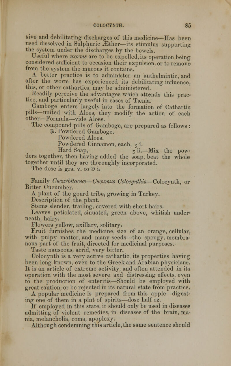 sive and debilitating discharges of this medicine—Has been used dissolved in Sulphuric iEther—its stimulus supporting the system under the discharges by the bowels. Useful where worms are to be expelled, its operation being considered sufficient to occasion their expulsion, or to remove from the system the mucous it contains. A better practice is to administer an anthelmintic, and after the worm has experienced its debilitating influence, this, or other cathartics, may be administered. Readily perceive the advantages which attends this prac- tice, and particularly useful in cases of Taenia. Gamboge enters largely into the formation of Cathartic pills—united with Aloes, they modify the action of each other—Formula—vide Aloes. The compound pills of Gamboge, are prepared as follows : #. Powdered Gamboge. Powdered Aloes. Powdered Cinnamon, each, 3 i. Hard Soap, 3 ii.—Mix the pow ders together, then having added the soap, beat the whole together until they are thoroughly incorporated. The dose is grs. v. to 3 i» Family Cucicrbitacece—Cucumus Colocynthis—Colocynth, or Bitter Cucumber. A plant of the gourd tribe, growing in Turkey. Description of the plant. Stems slender, trailing, covered with short hairs. Leaves petiolated, sinuated, green above, whitish under- neath, hairy; Flowers yellow, axillary, solitary. Fruit furnishes the medicine, size of an orange, cellular, with pulpy matter, and many seeds—the spongy, membra- nous part of the fruit, directed for medicinal purposes. Taste nauseous, acrid, very bitter. Colocynth is a very active cathartic, its properties having been long known, even to the Greek and Arabian physicians. It is an article of extreme activity, and often attended in its operation with the most severe and distressing effects, even to the production of enteritis—Should be employed with great caution, or be rejected in its natural state from practice. A popular medicine is prepared from this apple—digest- ing one of them in a pint of spirits—dose half oz. If employed in this state, it should only be used in diseases admitting of violent remedies, in diseases of the brain, ma- nia, melancholia, coma, apoplexy. Although condemning this article, the same sentence should