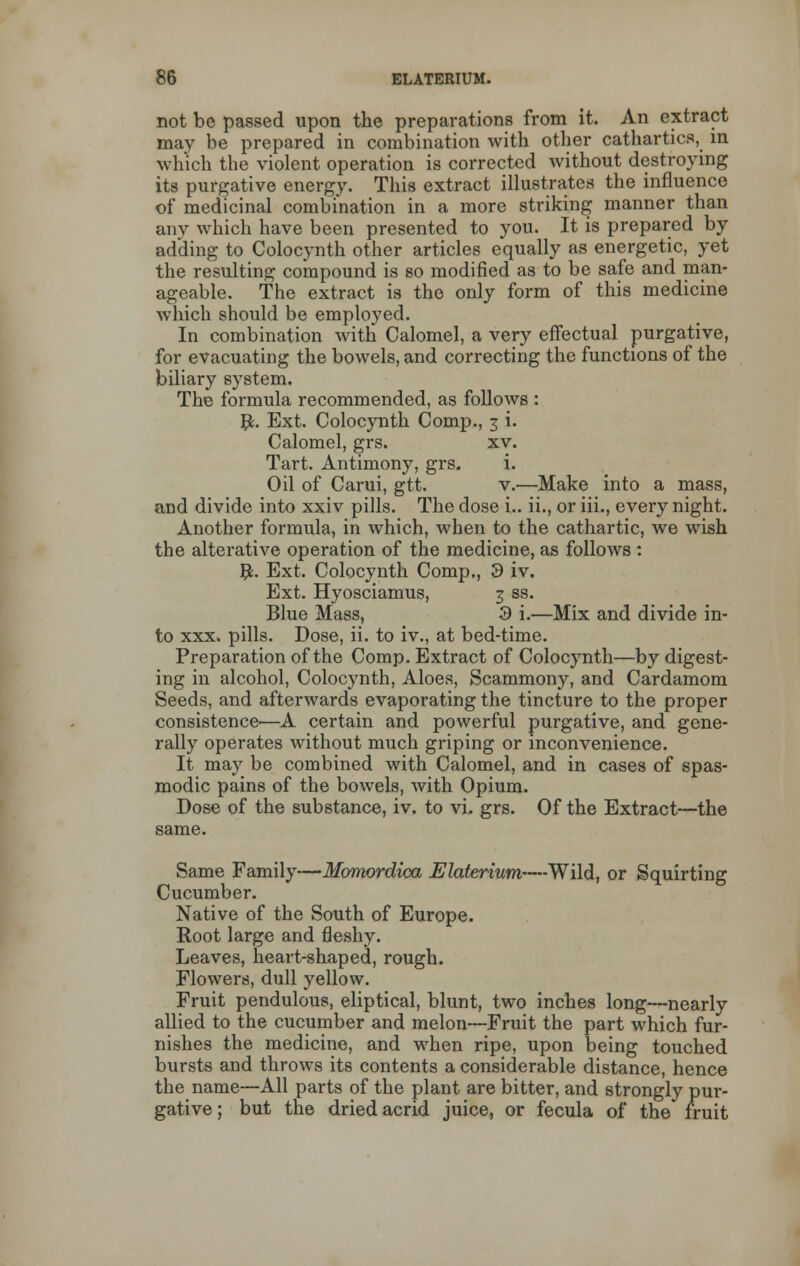 not be passed upon the preparations from it. An extract may be prepared in combination with other cathartics, in which the violent operation is corrected without destroying its purgative energy. This extract illustrates the influence of medicinal combination in a more striking manner than any which have been presented to you. It is prepared by adding to Colocynth other articles equally as energetic, yet the resulting compound is so modified as to be safe and man- ageable. The extract is the only form of this medicine which should be employed. In combination with Calomel, a very effectual purgative, for evacuating the bowels, and correcting the functions of the biliary system. The formula recommended, as follows : JL Ext. Colocynth Comp., 3 i. Calomel, grs. xv. Tart. Antimony, grs. i. Oil of Carui, gtt. v.—Make into a mass, and divide into xxiv pills. The dose i.. ii., or iii., every night. Another formula, in which, when to the cathartic, we wish the alterative operation of the medicine, as follows : #. Ext. Colocynth Comp., 3 iv. Ext. Hyosciamus, 3 ss. Blue Mass, 3 i.—Mix and divide in- to xxx. pills. Dose, ii. to iv., at bed-time. Preparation of the Comp. Extract of Colocynth—by digest- ing in alcohol, Colocynth, Aloes, Scammony, and Cardamom Seeds, and afterwards evaporating the tincture to the proper consistence—A certain and powerful purgative, and gene- rally operates without much griping or inconvenience. It may be combined with Calomel, and in cases of spas- modic pains of the bowels, with Opium. Dose of the substance, iv. to vi. grs. Of the Extract—the same. Same Family—Momordica Elaterium—Wild, or Squirting Cucumber. Native of the South of Europe. Root large and fleshy. Leaves, heart-shaped, rough. Flowers, dull yellow. Fruit pendulous, eliptical, blunt, two inches long—nearly allied to the cucumber and melon—Fruit the part which fur- nishes the medicine, and when ripe, upon being touched bursts and throws its contents a considerable distance, hence the name—All parts of the plant are bitter, and strongly pur- gative ; but the dried acrid juice, or fecula of the fruit