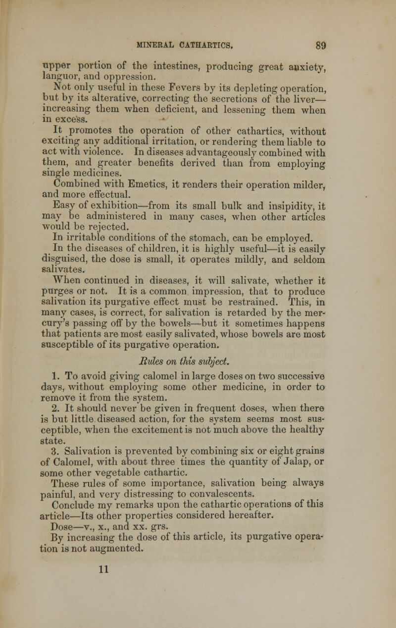 upper portion of the intestines, producing great anxiety, languor, and oppression. Not only useful in these Fevers by its depleting operation, but by its alterative, correcting the secretions of the liver— increasing them when deficient, and lessening them when in excess. It promotes the operation of other cathartics, without exciting any additional irritation, or rendering them liable to act with violence. In diseases advantageously combined with them, and greater benefits derived than from employing single medicines. Combined with Emetics, it renders their operation milder, and more effectual. Easy of exhibition—from its small bulk and insipidity, it may be administered in many cases, when other articles would be rejected. In irritable conditions of the stomach, can be employed. _ In the diseases of children, it is highly useful—it is easily disguised, the dose is small, it operates mildly, and seldom salivates. When continued in diseases, it will salivate, whether it purges or not. It is a common impression, that to produce salivation its purgative effect must be restrained. This, in many cases, is correct, for salivation is retarded by the mer- cury's passing off by the bowels—but it sometimes happens that patients are most easily salivated, whose bowels are most susceptible of its purgative operation. Bides on this subject. 1. To avoid giving calomel in large doses on two successive days, without employing some other medicine, in order to remove it from the system. 2. It should never be given in frequent doses, when there is but little diseased action, for the system seems most sus- ceptible, when the excitement is not much above the healthy state. 3. Salivation is prevented by combining six or eight grains of Calomel, with about three times the quantity of Jalap, or some other vegetable cathartic. These rules of some importance, salivation being always painful, and very distressing to convalescents. Conclude my remarks upon the cathartic operations of this article—Its other properties considered hereafter. Dose—v., x., and xx. grs. By increasing the dose of this article, its purgative opera- tion is not augmented. 11