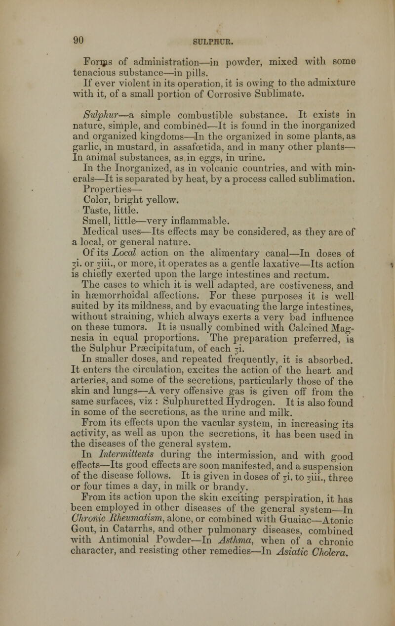 Forms of administration—in powder, mixed with some tenacious substance—in pills. If ever violent in its operation, it is owing to the admixture with it, of a small portion of Corrosive Sublimate. Sulphur—a simple combustible substance. It exists in nature, simple, and combined-—It is found in the inorganized and organized kingdoms—In the organized in some plants, as garlic, in mustard, in assafcetida, and in many other plants—■ In animal substances, as in eggs, in urine. In the Inorganized, as in volcanic countries, and with min- erals—It is separated by heat, by a process called sublimation. Properties— Color, bright yellow. Taste, little. Smell, little—very inflammable. Medical uses—Its effects may be considered, as they are of a local, or general nature. Of its Local action on the alimentary canal—In doses of 3i. or ^iii., or more, it operates as a gentle laxative—Its action is chiefly exerted upon the large intestines and rectum. The cases to which it is well adapted, are costiveness, and in hsemorrhoidal affections. For these purposes it is well suited by its mildness, and by evaouating the large intestines, without straining, which always exerts a very bad influence on these tumors. It is usually combined with Calcined Mag- nesia in equal proportions. The preparation preferred, ia the Sulphur Prsecipitatum, of each ji. In smaller doses, and repeated frequently, it is absorbed. It enters the circulation, excites the action of the heart and arteries, and some of the secretions, particularly those of the skin and lungs—A very offensive gas is given off from the same surfaces, viz : Sulphuretted Hydrogen. It is also found in some of the secretions, as the urine and milk. From its effects upon the vacular system, in increasing its activity, as well as upon the secretions, it has been used in the diseases of the general system. In Intermittents during the intermission, and with good effects—Its good effects are soon manifested, and a suspension of the disease follows. It is given in doses of ji. to 3m., three or four times a day, in milk or brandy. From its action upon the skin exciting perspiration, it has been employed in other diseases of the general system In Chronic Rheumatism, alone, or combined with Guaiac—Atonic Gout, in Catarrhs, and other pulmonary diseases, combined with Antimonial Powder—In Asthma, when of a chronic character, and resisting other remedies—In Asiatic Cholera.