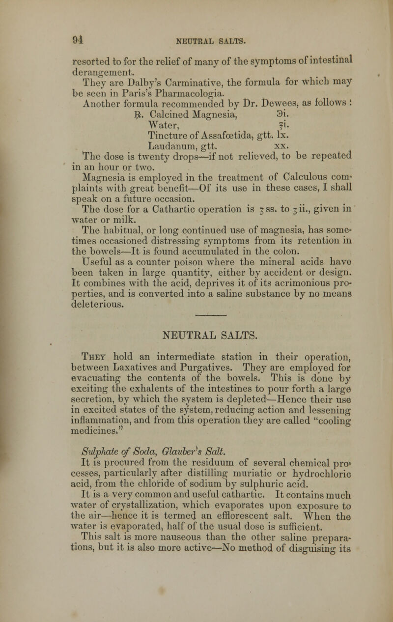 resorted to for the relief of many of the symptoms of intestinal derangement. They are Dalby's Carminative, the formula for which may be seen in Paris's Pharmacologia. Another formula recommended by Br. t)ewees, as follows : fy. Calcined Magnesia, 3i. Water, fi. Tincture of Assafcetida, gtt> lx. Laudanum, gtt. xx, The dose is twenty drops-—if not relieved, to be repeated in an hour or two. Magnesia is employed in the treatment of Calculous com- plaints with great benefit—Of its use in these cases, I shall speak on a future occasion. The dose for a Cathartic operation is 3 ss. to 3 ii., given in water or milk. The habitual, or long continued use of magnesia, has some- times occasioned distressing symptoms from its retention in the bowels—It is found accumulated in the colon. Useful as a counter poison where the mineral acids have been taken in large quantity, either by accident or design. It combines with the acid, deprives it of its acrimonious pro- perties, and is converted into a saline substance by no means deleterious. NEUTRAL SALTS. They hold an intermediate station in their operation, between Laxatives and Purgatives. They are employed for evacuating the contents of the bowels, This is done by exciting the exhalents of the intestines to pour forth a large secretion, by which the system is depleted—Hence their use in excited states of the system, reducing action and lessening inflammation, and from this operation they are called cooling medicines*.'* Sulphate of Soda, Glauber's Salt. It is procured from the residuum of several chemical pro* cesses, particularly after distilling muriatic or hydrochloric acid, from the chloride of sodium by sulphuric acid. It is a very common and useful cathartic. It contains much water of crystallization, which evaporates upon exposure to the air—hence it is termed an efflorescent salt. When the water is evaporated, half of the usual dose is sufficient. This salt is more nauseous than the other saline prepara- tions, but it is also more active—No method of disguising its
