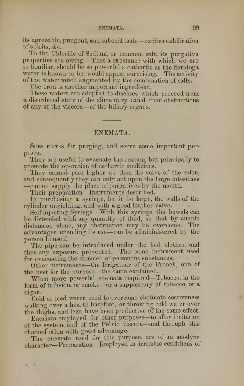 its agreeable, pungent, and subacid taste—excites exhiliration of spirits, <fec. To the Chloride of Sodium, or common salt, its purgative properties are owing. That a substance with which we are so familiar, should be so powerful a cathartic as the Saratoga water is known to be, would appear surprising. The activity of the water much augmented by the combination of salts. The Iron is another important ingredient. These waters are adapted to diseases which proceed from •a disordered state of the alimentary canal, from obstructions of any of the viscera—of the biliary organs. ENEMATA. Substitutes for purging, and serve some important pur- poses. They are useful to evacuate the rectum, but principally to promote the operation of cathartic medicines. They cannot pass higher up than the valve of the colon, and consequently they can only act upon the large intestines —cannot supply the place of purgatives by the mouth. Their preparation—Instruments described. In purchasing a syringe, let it be large, the walls of the cylinder unyielding, and with a good leather valve. Self-injecting Syringe—With this syringe the bowels can be distended with any quantity of fluid, so that by simple distension alone, any obstruction may be overcome. The advantages attending its use—can be admininistered by the person himself. The pipe can be introduced under the bed clothes, and thus any exposure prevented. The same instrument used for evacuating the stomach of poisonous substances* Other instruments—the Irrigateur of the French, one of the best for the purpose—the same explained. When more powerful enemata required—Tobacco, in the form of infusion, or smoke—or a suppository of tobacco, or a cigar. Cold or iced water, used to overcome obstinate costiveness walking over a hearth barefoot, or throwing cold water over the thighs, and legs, have been productive of the same effect. Enemata employed for other purposes—to allay irritation of the system> and of the Pelvic viscera—and through, this channel often with great advantage. The enemata used for this purpose, are of an anodyne character—Preparation—Employed in irritable conditions of