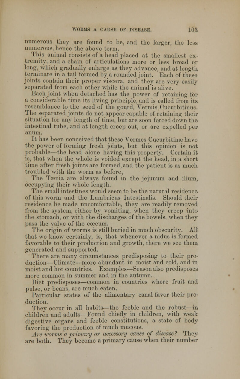 numerous they are found to be, and the larger, the less numerous, hence the above term. This animal consists of a head placed at the smallest ex- tremity, and a chain of articulations more or less broad or long, which gradually enlarge as they advance, and at length terminate in a tail formed by a rounded joint. Each of these joints contain their proper viscera, and they are very easily separated from each other while the animal is alive. Each joint when detached has the power of retaining for a considerable time its living principle, and is called from its resemblance to the seed of the gourd, Vermis Cucurbitinus. The separated joints do not appear capable of retaining their situation for any length of time, but are soon forced down the intestinal tube, and at length creep out, or are expelled per anum. It has been conceived that these Vermes Cucurbitinas have the power of forming fresh joints, but this opinion is not probable—the head alone having this property. Certain it is, that when the whole is voided except the head, in a short time after fresh joints are formed, and the patient is as much troubled with the worm as before, The Taenia are always found in the jejunum and ilium, occupying their whole length. The small intestines would seem to be the natural residence of this worm and the Lumbricus Intestinalis. Should their residence be made uncomfortable, they are readily removed from the system, either by vomiting, when they creep into the stomach, or with the discharges of the bowels, when they pass the valve of the ccecum. The origin of worms is still buried in much obscurity. All that we know certainly, is, that whenever a nidus is formed favorable to their production and growth, there we see them generated and supported. There are many circumstances predisposing to their pro- duction—Climate—more abundant in moist and cold, and in moist and hot countries. Examples—Season also predisposes more common in summer and in the autumn. Diet predisposes—common in countries where fruit and pulse, or beans, are much eaten. Particular states of the alimentary canal favor their pro- duction. They occur in all habits—the feeble and the robust—in children and adults—Found chiefly in children, with weak digestive organs and feeble constitutions, a state of body favoring the production of much mucous. Are worms a primary or accessory cause of disease? They are both. They become a primary cause when their number