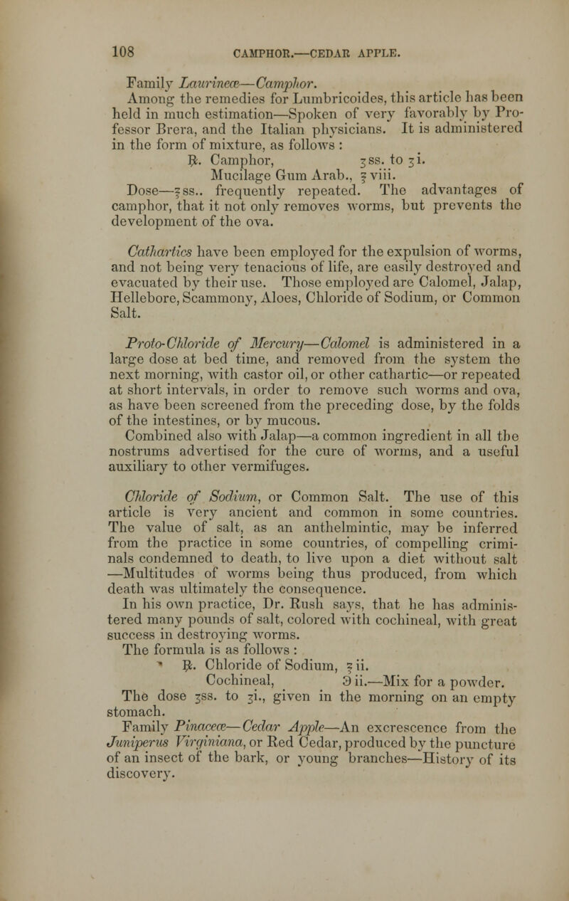Famijy Laurinece—Camphor. Among the remedies for Lumbricoides, this article has been held in much estimation—Spoken of very favorably by Pro- fessor Brera, and the Italian physicians. It is administered in the form of mixture, as follows : #. Camphor, 3SS. to ji. Mucilage Gum Arab., f viii. Dose—fss.. frequently repeated. The advantages of camphor, that it not only removes worms, but prevents the development of the ova. Cathartics have been employed for the expulsion of worms, and not being very tenacious of life, are easily destro}Ted and evacuated by their use. Those employed are Calomel, Jalap, Hellebore, Scammony, Aloes, Chloride of Sodium, or Common Salt. Proto-Chloride of Mercury—Calomel is administered in a large dose at bed time, and removed from the system the next morning, with castor oil, or other cathartic—or repeated at short intervals, in order to remove such worms and ova, as have been screened from the preceding dose, by the folds of the intestines, or by mucous. Combined also with Jalap—a common ingredient in all the nostrums advertised for the cure of worms, and a useful auxiliary to other vermifuges. Chloride of Sodium, or Common Salt. The use of this article is very ancient and common in some countries. The value of salt, as an anthelmintic, may be inferred from the practice in some countries, of compelling crimi- nals condemned to death, to live upon a diet without salt —Multitudes of worms being thus produced, from which death was ultimately the consequence. In his own practice, Dr. Rush says, that he has adminis- tered many pounds of salt, colored with cochineal, with great success in destroying worms. The formula is as follows : 5L Chloride of Sodium, ^ ii. Cochineal, 3 ii.—Mix for a powder. The dose ^ss. to 3i., given in the morning on an empty stomach. Family Pinaceaz—Cedar Apple—An excrescence from the Juniperus Virginiana, or Red Cedar, produced by the puncture of an insect of the bark, or young branches—History of its discovery.