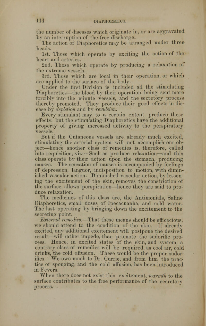 the number of diseases which originate in, or are aggravated by an interruption of the free discharge. * The action of Diaphoretics may be arranged under three heads. 1st. Those which operate by exciting the action of the heart and arteries. 2nd. Those which operate by producing a relaxation of the extreme vessels. 3rd. Those which are local in their operation, or which are applied to the surface of the body. Under the first Division is included all the stimulating Diaphoretics—the blood by their operation being sent more forcibly into the minute vessels, and the secretory process thereby promoted. They produce their good effects in dis- ease b}7 depletion and by revulsion. Every stimulant may, to a certain extent, produce these effects; but the stimulating Diaphoretics have the additional property of giving increased activity to the perspiratory vessels. But if the Cutaneous vessels are already much excited, stimulating the arterial system will not accomplish our ob- ject—hence another class of remedies is, therefore, called into requisition, viz:—Such as produce relaxation—and this class operate by their action upon the stomach, producing nausea. The sensation of nausea is accompanied by feelings of depression, languor, indisposition to motion, with dimin- ished vascular action. Diminished vascular action, by lessen- ing the excitement of the skin, removes the constriction of the surface, allows perspiration—hence they are said to pro- duce relaxation. The medicines of this class are, the Antimonials, Saline Diaphoretics, small doses of Ipecacuanha, and cold water. The last operating by bringing down the excitement to the secreting point. External remedies.—That these means should be efficacious, we should attend to the condition of the skin. If already excited, any additional excitement will postpone the desired result—will rather impede, than promote the sudorific pro- cess. Hence, in excited states of the skin, and system, a contrary class of remedies will be required, as cool air, cold drinks, the cold affusion. These would be the proper sudor- ifics. We owe much to Dr. Currie, and from him the prac- tice of sponging, and the cold affusion, has been introduced in Fevers. When there does not exist this excitement, warmth to the surface contributes to the free performance of the secretory process. •