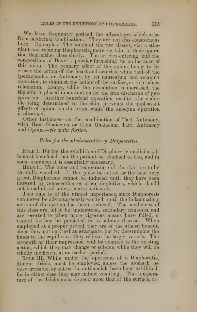 We have frequently noticed the advantages which arise from medicinal combination. They are not less conspicuous here. Examples—The union of the two classes, viz: a stim- ulant and relaxing Diaphoretic, more certain in their opera- tion than either class singly. The articles entering into the composition of Dover's powder furnishing us an instance of this union. The primary effect of the opium, being to in- crease the action of the heart and arteries, while that of the Ipecacuanha, or Antimony, by its nauseating and relaxing operation, to diminish the action of the surface, or to produce relaxation. Hence, while the circulation is increased, the the skin is placed in a situation for the free discharge of per- spiration. Another beneficial operation results—the sudor- ific being determined to the skin, prevents the unpleasant effects of opium on the brain, while the anodyne operation is obtained. Other instances—as the combination of Tart. Antimony, with Gum Guaiacum, or Gum Guaiacum, Tart. Antimony and Opium—vis unita fortior. Rules for the administration of DiapJioretics. Rule I. During the exhibition of Diaphoretic medicines, it is most beneficial that the patient be confined to bed, and in some instances it is essentially necessary. Rule II. The pulse and temperature of the skin are to be carefully watched. If the pulse be active, or the heat very great, Diaphoresis cannot be induced until they have been lowered by venisection, or other depletives, which should not be admitted unless contra-indicated. This rule is of the utmost importance, since Diaphoresis can never be advantageously excited, until the inflammatory action of the system has been reduced. The medicines cf this class are, let it be understood, secondary remedies, and are resorted to when more vigorous means have failed, or cannot further be persisted in to subdue disease. When employed at a proper period, they are of the utmost benefit, since they not only act as evacuants, but by determining the fluids to the capillaries, they relieve the larger vessels. The strength of their impression will be adapted to the existing action, which they may change or subdue, while they will be wholly inefficient at an earlier period. Rule III. While under the operation of a Diaphoretic, diluent drinks must be employed, unless the stomach be very irritable, or unless the antimonials have been exhibited, for in either case they may induce vomiting. The tempera- ture of the drinks must depend upon that of the surface, for