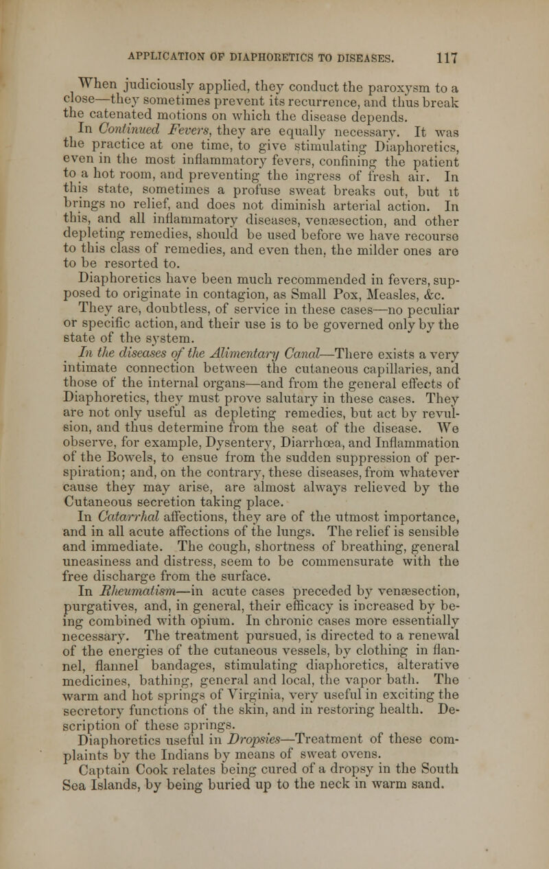 When judiciously applied, they conduct the paroxysm to a close—they sometimes prevent its recurrence, and thus break the catenated motions on which the disease depends. In Continued Fevers, they are equally necessary. It was the practice at one time, to give stimulating Diaphoretics, even in the most inflammatory fevers, confining the patient to a hot room, and preventing the ingress of fresh air. In this state, sometimes a profuse sweat breaks out, but it brings no relief, and does not diminish arterial action. In this, and all inflammatory diseases, venisection, and other depleting remedies, should be used before we have recourse to this class of remedies, and even then, the milder ones are to be resorted to. Diaphoretics have been much recommended in fevers, sup- posed to originate in contagion, as Small Pox, Measles, &c. They are, doubtless, of service in these cases—no peculiar or specific action, and their use is to be governed only by the state of the system. In the diseases of the Alimentary Canal—There exists a very intimate connection between the cutaneous capillaries, and those of the internal organs—and from the general effects of Diaphoretics, they must prove salutary in these cases. They are not only useful as depleting remedies, but act by revul- sion, and thus determine from the seat of the disease. We observe, for example, Dysentery, Diarrhoea, and Inflammation of the Bowels, to ensue from the sudden suppression of per- spiration; and, on the contrary, these diseases, from whatever cause they may arise, are almost always relieved by the Cutaneous secretion taking place. In Catarrhal affections, they are of the utmost importance, and in all acute affections of the lungs. The relief is sensible and immediate. The cough, shortness of breathing, general uneasiness and distress, seem to be commensurate with the free discharge from the surface. In Rheumatism—in acute cases preceded by venisection, purgatives, and, in general, their efficacy is increased by be- ing combined with opium. In chronic cases more essentially necessary. The treatment pursued, is directed to a renewal of the energies of the cutaneous vessels, by clothing in flan- nel, flannel bandages, stimulating diaphoretics, alterative medicines, bathing, general and local, the vapor bath. The warm and hot springs of Virginia, very useful in exciting the secretory functions of the skin, and in restoring health. De- scription of these springs. Diaphoretics useful in Dropsies—Treatment of these com- plaints by the Indians by means of sweat ovens. Captain Cook relates being cured of a dropsy in the South Sea Islands, by being buried up to the neck in warm sand.
