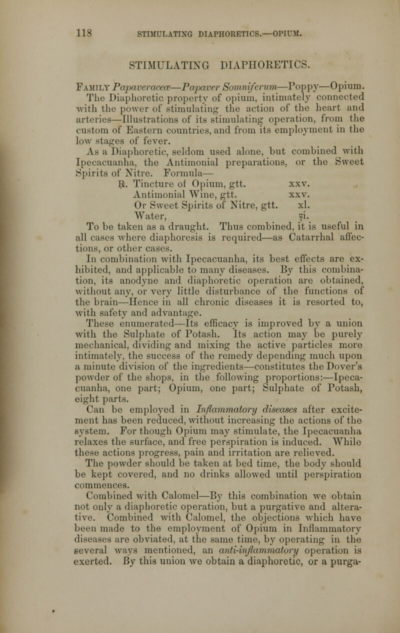 STIMULATING DIAPHORETICS. Family Papaveracece—Papaver Somniferum—Poppy—Opium. The Diaphoretic property of opium, intimately connected with the power of stimulating the action of the heart and arteries—Illustrations of its stimulating operation, from the custom of Eastern countries, and from its employment in the low stages of fever. As a Diaphoretic, seldom used alone, but combined with Ipecacuanha, the Antimonial preparations, or the Sweet Spirits of Nitre. Formula— #. Tincture of Opium, gtt. xxv. Antimonial Wine, gtt. xxv. Or Sweet Spirits of Nitre, gtt. xl. Water, fi. To be taken as a draught. Thus combined, it is useful in all cases where diaphoresis is required—as Catarrhal affec- tions, or other cases. In combination with Ipecacuanha, its best effects are ex- hibited, and applicable to many diseases. By this combina- tion, its anodyne and diaphoretic operation are obtained, without any, or very little disturbance of the functions of the brain—Hence in all chronic diseases it is resorted to, with safety and advantage. These enumerated—Its efficacy is improved by a union with the Sulphate of Potash. Its action may be purely mechanical, dividing and mixing the active particles more intimately, the success of the remedy depending much upon a minute division of the ingredients—constitutes the Dover's powder of the shops, in the following proportions:—Ipeca- cuanha, one part; Opium, one part; Sulphate of Potash, eight parts. Can be employed in Inflammatory diseases after excite- ment has been reduced, without increasing the actions of the system. For though Opium may stimulate, the Ipecacuanha relaxes the surface, and free perspiration is induced. While these actions progress, pain and irritation are relieved. The powder should be taken at bed time, the body should be kept covered, and no drinks allowed until perspiration commences. Combined with Calomel—By this combination Ave obtain not only a diaphoretic operation, but a purgative and altera- tive. Combined with Calomel, the objections which have been made to the employment of Opium in Inflammatory diseases are obviated, at the same time, by operating in the several ways mentioned, an anti-inflammatory operation is exerted. By this union we obtain a diaphoretic, or a purga-