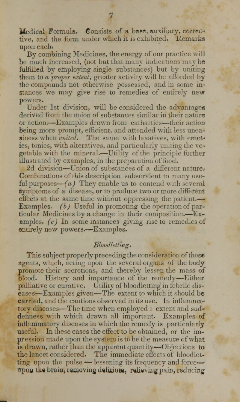 iiedical Formula. Consists of a base, auxiliary, correc- tive, and the form under which it is exhibited. Remarks upon each* By combining Medicines, the energy of our practice vail be much increased, (not but that many indications maybe fulfilled by employing single substances) but by uniting them to a jwoper extent, greater activity will be afforded by the compounds not otherwise possessed, and in some in- stances we may give rise to remedies of entirely new powers. Under 1st division, will be considered the advantages derived from the union of substances similar in their nature or action.—Examples drawn from cathartics—their action being more prompt, efficient, and attended w ith less unea- siness when united. The same with laxatives, with emet- ics, tonics, with alteratives, and particularly uniting the ve- getable with the mineral.—Utility of the principle further illustrated by examples, in the preparation of food. 2d division—Union of substances of a different nature* Combinations of this description subservient to many use- ful purposes—(a) They enable us to contend with several Symptoms of a disease, or to produce two or more different effects at the same time without oppressing the patient.— Examples, (b) Useful in promoting the operation of par- ticular Medicines by a change in their composition.—Ex- amples, (c) In some instances giving rise to remedies of entirely new powers.—Examples. Bloodletting. This subject properly preceding the consideration of those agents, which, acting upon the several organs of the body promote their secretions, and thereby lessen the mass of Blood. History and importance of the remedy—Either palliative or curative. Utility of bloodletting in febrile dis- eases—Examples given—The extent to which it should be carried, and the cautions observed in its use. In inflamma- tory diseases—The time when employed : extent and sud- denness with which drawn all important. Examples of inflammatory diseases in which the remedy is particularly useful. In these cases the effect to be obtained, or the im- pression made upon the system is to be the measure of what is drawn, rather than the apparent quantity—Objections to the lancet considered. The immediate effects of bloodlet- ting upon the pulse ■— lessening its frequency and force— flpoa th« brain3 removing d«lkiu», relieving pain, reducing
