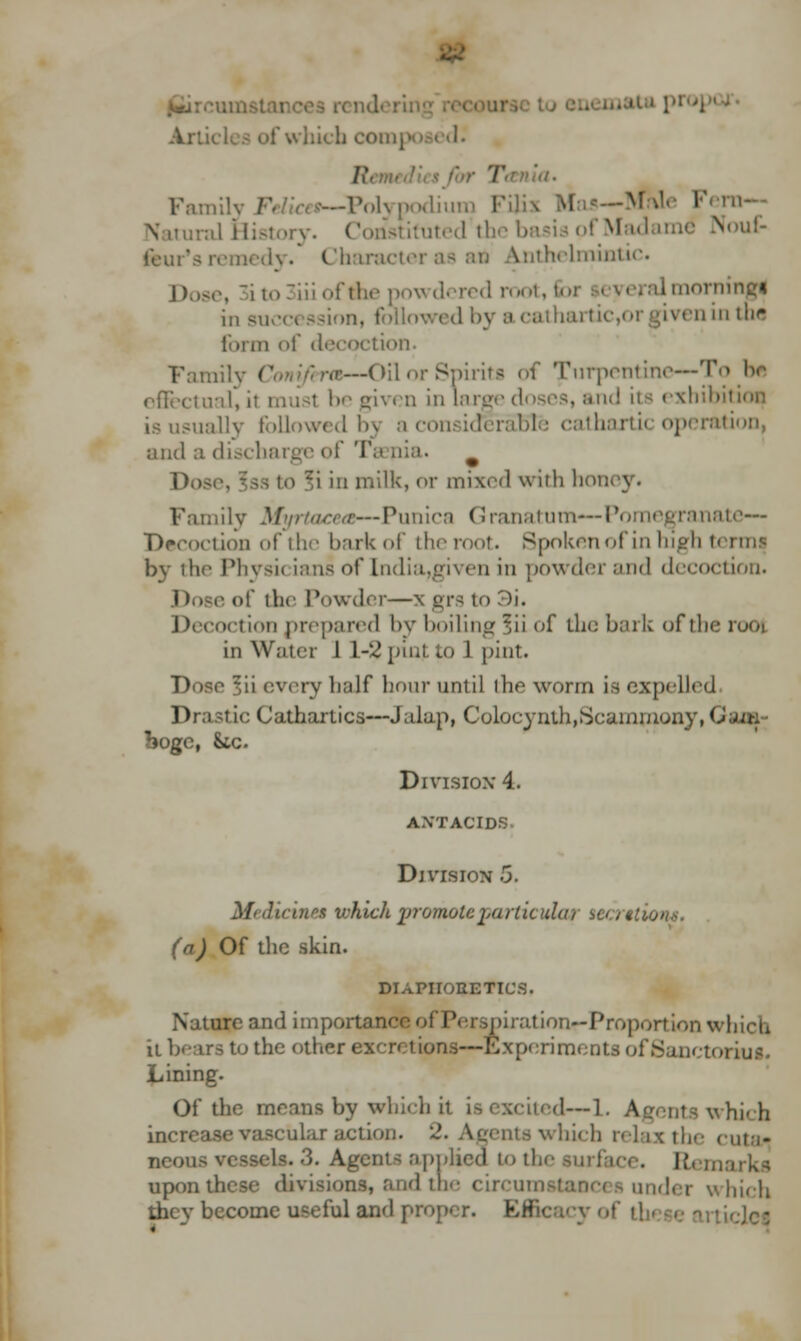 - Ai which composed. ■■. r. —Polypodium Fili iralHistory. Constituted the basis of Madame Nouf- .' Charactei ^nthelminuc. !).»<•, 3ito3iii oflhe | d root, foi Imorningi in Buea ssion, followed by ;« cathartic,orgiven in ilir form of decoction. —Oil or Spirit! of turpentine—To be effectual, il musl be given in large doses, and its exhibil is usually followed 05 a considerable cathartic operation, and a discharge of Ta nia. ]).) 1 fi in milk, or mixed with lion- \ • Family Myrtacea—Punica Granatum—Pomegranate— Decoction of the bark of the root. Spokenofin high t> • by the Phvsic inns of India,l'iwii in powder and decoction. ■ of the Powder—\ grs 10 -')i. oction prepared by boiling ;,ii of the bark of the in Water 1 L-2 pin) to 1 pint. Dose ~,\\ every half hour until the worm is expelled Drastic Cathartics—Jalap, Coloeynth,Scammony, C bogc, &tc. Division- 4. antacids Division 5. M> dicine* which promote varticuUu tea ttiont, (a) Of the skin. DIAPHORETICS. Nature and importnn< piration--Proportion which il bears to the other excretions—Experiments of Sanctoi Lining. Of the means by which fa ted—I. Agents which increase vascular action. 2. Agents which relax the < :uta* neous vessels. 3. Agents applied to tl. |. upon these dtvi dtne circum inder which they becoine useful and proper. Efficacy of 1