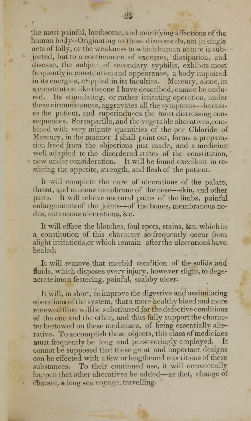 m the most p.driful, loathsome, and mortifying affections of the human body—Originating as these diseases do, not in single acts of folly, or the weakness to which human nature is sub- jected, but to a continuance of excesses, dissipation, and disease, the subject;of secondary syphilis, exhibits most frequently in constitution and appearance, a body impaired in its energies, crippled in its faculties. Mercury, alone, in a constitution like the one I have described, cannot be endu- red. Its stimulating, or rather irritating operation, under these circumstances, aggravates all the symptoms—harass- es the patient, and superinduces the most distressing con- sequences. Sarsaparilla,and the vegetable alteratives,com- bined with very minute quantities of the per Chloride of Mercury, in the manner 1 shall point out, forms a prepara- tion heed from the objections just made, and a medicine well adapted to the disordered states of the constitution, now under consideration. It will be found excellent in re- storing the appetite, strength, and flesh of the patient. It will complete the cure of ulcerations of the palate, throat, and mucous membrane of the nose—skin, and other parts. It will relieve noctural pains of the limbs, painful enlargements of the joints—of the bones, membranous no^ des, cutaneous ulcerations, &c. It will efface the blotches, foul spots, stains, &tc. which in a constitution of this character so frequently occur from slight irritations,or which remain afterthe ulcerations have healed. It will remove that morbid condition of the solids and fluids, which disposes every injury, however slight, to dege- nerate into a festering, painful, scabby ulcer. It will, in short, soimprove the digestive and assimilating operation* of the system, thatamore healthy blood and more renewed fibre will be substituted for the defective conditions of the one and the other, and thus fully support the charac- ter bestowed on these medicines, of being essentially alte- rative. To accomplish these objects,this class of medicines must frequently be long and perseveringly employed. It cannot be supposed that these great and important designs enn be effected with a few or lengthened repetitions of these substances. To their continued u^e, it will occasionally h;i ppen that other alterative be added—as diet, change of climate, a long sea voyage, travelling.