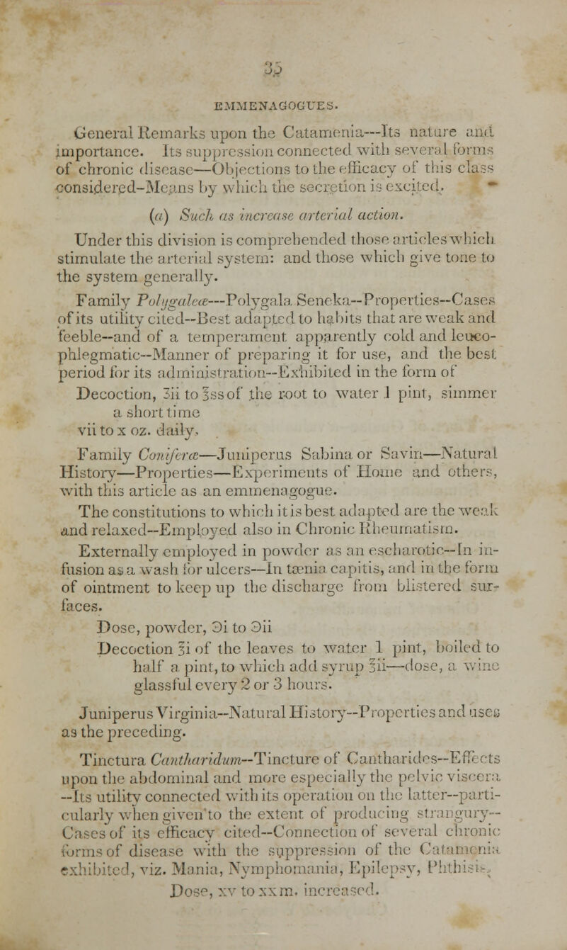 :jj E.MMENAGOGUES. General Remarks upon the Catamenia—Its nature and importance. Its suppression connected with severa I forms of chronic disease—Objections to the efficacy of this class considered-Means by which the secretion is excited. (a) Such as increase arterial action. Under this division is comprehended those articles which stimulate the arterial system: and those which give tone to the system generally. Family Polygalea—Polygala Seneka—Properties—Cases of its utility cited—Best adapted to habits that are weak and feeble—and of a temperament apparently cold and leuco- phlegmatic—Manner of preparing it for use, and the best period ibr its administration—Exhibited in the form of Decoction, 3iitofssof the root to water .1 pint, simmer a short time viitox oz. daily. Family Conifera—Juniperus Sabinaor Savin—Natural History—Properties—Experiments of Home and others, with this article as an emmenagogue. The constitutions to which it is best adapted are the weak and relaxed—Employed also in Chronic Rheumatism. Externally employed in powder as an escharotio— fn in- fusion as a wash for ulcers—In taenia capitis, and in the form of ointment to keep up the discharge from blistered sur- faces. Dose, powder, 3i to 3ii Decoction li of the leaves to water 1 pint, boiled to half a pint, to which add syrup lii—dose, a v glassful every 2 or 3 hours. Juniperus Virginia—Natural History—Properties and usee as the preceding. Tinctura Cautharidum-Tmcture of Carftbarides—Effects upon the abdominal and more especially the pelvic vis —Its utility connected with its operation on the latter—parti- cularly when given to the extent of producing try- - Cases of its efficacy cited—Connection of several chronic forms of disease with the suppression of the Catam I, viz. Mania, Nymphomania, Epilepsy, !):Lthi Dose, xv to xxm. increased.