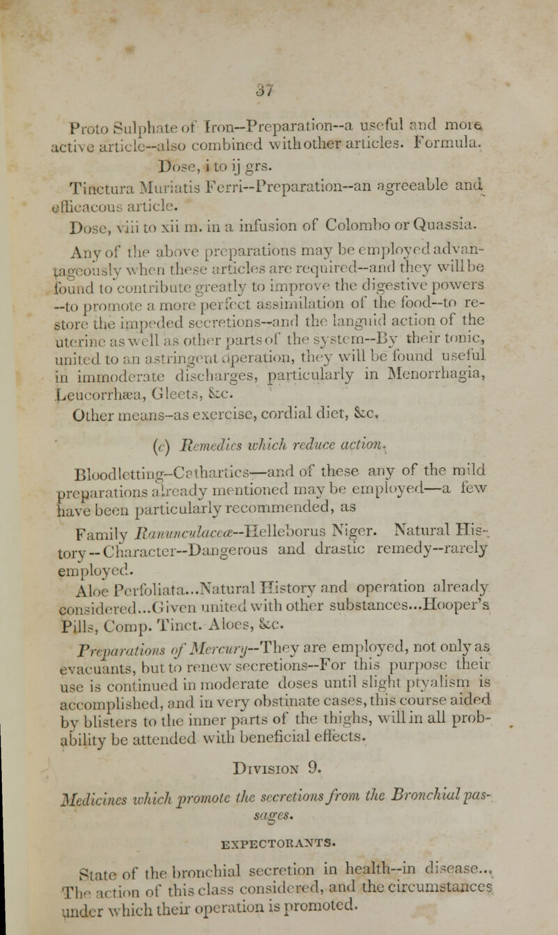 m Proto Sulphate of Iron—Preparation-a useful and mow* active article-also combined with other articles. Formula. Dose, i to ij grs. Tinctura Muriatis Ferri-Preparation-an agreeable and ellicacou.-, article. Dose, viii to xii m. in a infusion of Colombo or Quassia. Any of the above preparations may be employed advan- ously when these articles are required-and they will be found to contribute greatly to improve the digestive powers --to promote a more perfect assimilation of the food—to re- store the impeded secretions-anrl the languid action of the uterine asv» ell as other partsof the systern--By their tonic, united to an astringent operation, they will be found useful in immoderate discharges, particularly in Menorrhagia, Leueorrluca, Gleets, £~c. Other means-as exercise, cordial diet, &:c, (c) Remedies which reduce action* Bloodletting-Cathartics—and of these any of the mild preparations already mentioned may be employed—a few have been particularly recommended, as Family Ranunculacea-TIeUeborus Niger. Natural His- tory-Character-Dangerous and drastic remedy-rarely employed. Aloe Perfoliata...Natural History and operation already considered...Given united with other substances...Hooper's Pills, Comp. Tinct. Aloes, fee. Preparations of Mercury-They are employed, not only as evacuants, but to renew secretions--For this purpose thou use is continued in moderate doses until slight ptyalism is accomplished, and in very obstinate cases, this course aided by blisters to the inner parts of the thighs, will in all prob- ability be attended with beneficial effects. Division 9. Medicines which promote the secretions from the Bronchial pas- Sages. EXPECTORANTS. State of the bronchial secretion in hcalth-in disease... The action of this class considered, and the circumstances under which their operation is promoted.