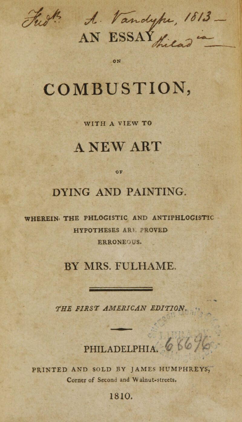 ON COMBUSTION, WITH A VIEW TO A NEW ART OF DYING AND PAINTING. WHEREIN. THE PHLOGISTIC AND ANTIPHLOGISTIC HYPOTHESES ARV. PROVED ERRONEOUS. BY MRS. FULHAME. THE FIRST AMERICAN EDITION. PHILADELPHIA. V PRINTED AND SOLD BY JAMES HUMPHREYS, Corner of Second and Walnut-streets. 1810.