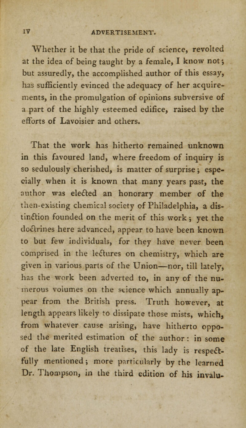 Whether it be that the pride of science, revolted at the idea of being taught by a female, I know not', but assuredly, the accomplished author of this essay, has sufficiently evinced the adequacy of her acquire- ments, in the promulgation of opinions subversive of a part of the highly esteemed edifice, raised by the efforts of Lavoisier and others. That the work has hitherto remained unknown in this favoured land, where freedom of inquiry is so sedulously cherished, is matter of surprise; espe- cially when it is known that many years past, the author was elected an honorary member of the then-existing chemical society of Philadelphia, a dis- tinction founded on the merit of this work; yet the doctrines here advanced, appear to have been known to but few individuals, for they have never been comprised in the lectures on chemistry, which are given in various parts of the Union—nor, till lately, has the work been adverted to, in any of the nu- merous voiumes on the science which annually ap- pear from the British press. Truth however, at length appears likely to dissipate those mists, which, from whatever cause arising, have hitherto oppo- sed the merited estimation of the author: in some of the late English treatises, this lady is respect- fully mentioned; more particularly by the learned Dr. Thompson, in the third edition of his invalu-