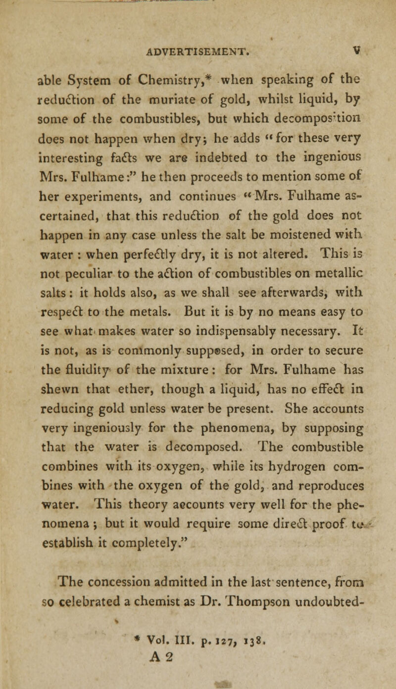 able System of Chemistry,* when speaking of the reduction of the muriate of gold, whilst liquid, by some of the combustibles, but which decompos:tion does not happen when dry; he adds for these very interesting facts we are indebted to the ingenious Mrs. Fulhame: he then proceeds to mention some of her experiments, and continues Mrs. Fulhame as- certained, that this reduction of the gold does not happen in any case unless the salt be moistened with water : when perfectly dry, it is not altered. This is not peculiar to the action of combustibles on metallic salts: it holds also, as we shall see afterwards, with respect to the metals. But it is by no means easy to see what'makes water so indispensably necessary. It is not, as is commonly suppesed, in order to secure the fluidity of the mixture: for Mrs. Fulhame has shewn that ether, though a liquid, has no effect in reducing gold unless water be present. She accounts very ingeniously for the phenomena, by supposing that the water is decomposed. The combustible combines with its oxygen, while its hydrogen com- bines with the oxygen of the gold, and reproduces water. This theory accounts very well for the phe- nomena ; but it would require some direct proof to establish it completely. The concession admitted in the last sentence, from so celebrated a chemist as Dr. Thompson undoubted- * Vol. III. p. 127, i3«. A2